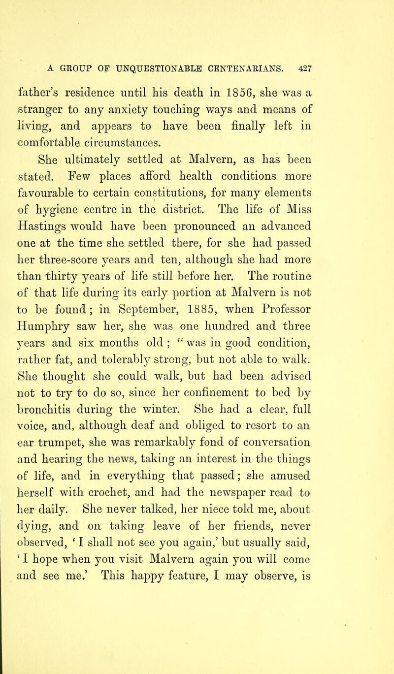 father's residence until his death in 1856, she was a stranger to any anxiety touching ways and means of living, and appears to have been finally left in comfortable circumstances. She ultimately settled at Malvern, as has been stated. Few places afford health conditions more favourable to certain constitutions, for many elements of hygiene centre in the district. The life of Miss Hastings would have been pronounced an advanced one at the time she settled there, for she had passed her three-score years and ten, although she had more than thirty years of life still before her. The routine of that life during its early portion at Malvern is not to be found; in September, 1885, when Professor Humphry saw her, she was one hundred and three years and six months old ; was in good condition, rather fat, and tolerably strong, but not able to walk. She thought she could walk, but had been advised not to try to do so, since her confinement to bed by l)ronchitis during the winter. She had a clear, full voice, and, although deaf and obliged to resort to an car trumpet, she was remarkably fond of conversation and hearing the news, taking an interest in the things of life, and in everything that passed; she amused herself with crochet, and had the newspaper read to her daily. She never talked, her niece told me, about dying, and on taking leave of her friends, never observed, ' I shall not see you again,' but usually said, ' I hope when you visit Malvern again you will come and see me.' This happy feature, I may observe, is