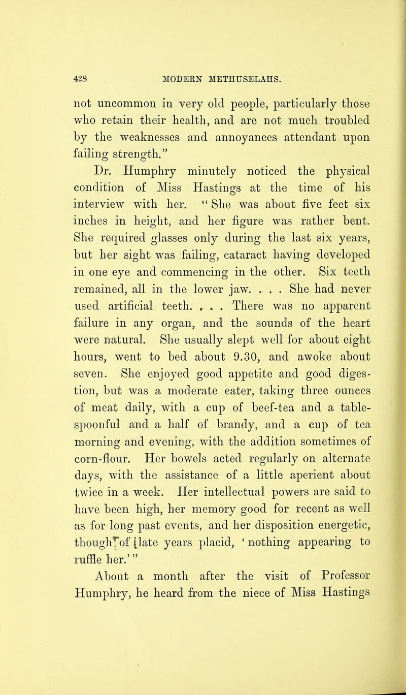 not uncommon ia very old people, particularly those who retain their health, and are not much troubled by the weaknesses and annoyances attendant upon failing strength. Dr. Humphry minutely noticed the physical condition of Miss Hastings at the time of his interview with her.  She was about five feet six inches in height, and her figure was rather bent. She required glasses only during the last six years, but her sight was failing, cataract having developed in one eye and commencing in the other. Six teeth remained, all in the lower jaw. . . . She had never used artificial teeth. . . . There was no apparent failure in any organ, and the sounds of the heart were natural. She usually slept well for about eight hours, went to bed about 9.30, and awoke about seven. She enjoyed good appetite and good diges- tion, but was a moderate eater, taking three ounces of meat daily, with a cup of beef-tea and a table- spoonful and a half of brandy, and a cup of tea morning and evening, with the addition sometimes of corn-flour. Her bowels acted regularly on alternate days, with the assistance of a little aperient about twice in a week. Her intellectual powers are said to have been high, her memory good for recent as well as for long past events, and her disposition energetic, though^of [late years placid, ' nothing appearing to ruffle her.' About a month after the visit of Professor Humphry, he heard from the niece of Miss Hastings