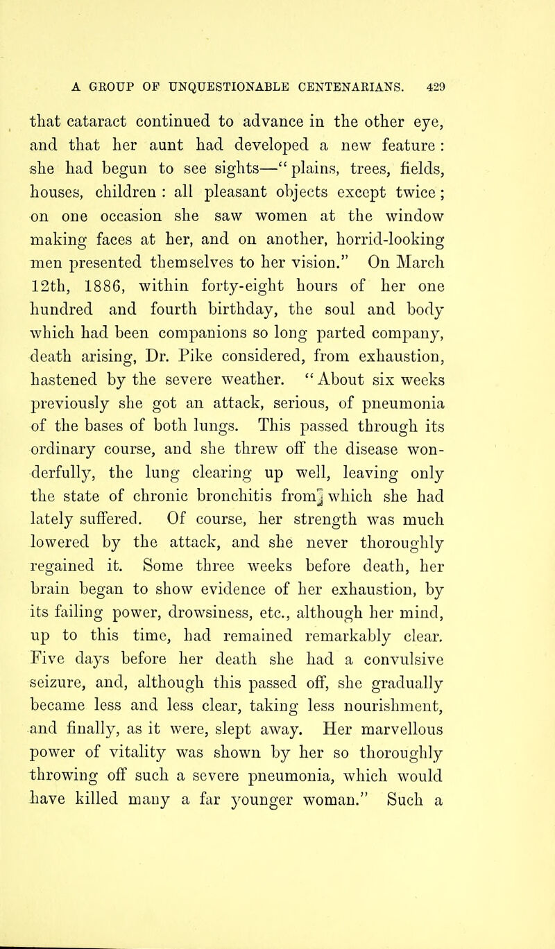 that cataract continued to advance in the other eye, and that her aunt had developed a new feature : she had begun to see sights— plains, trees, fields, houses, children : all pleasant objects except twice; on one occasion she saw women at the window making faces at her, and on another, horrid-looking men presented themselves to her vision. On March 12th, 1886, within forty-eight hours of her one hundred and fourth birthday, the soul and body which had been companions so long parted company, death arising, Dr. Pike considered, from exhaustion, hastened by the severe weather. About six weeks previously she got an attack, serious, of pneumonia of the bases of both lungs. This passed through its ordinary course, and she threw off the disease won- derfully, the lung clearing up well, leaving only the state of chronic bronchitis from] which she had lately suffered. Of course, her strength was much lowered by the attack, and she never thoroughly regained it. Some three weeks before death, her brain began to show evidence of her exhaustion, by its failing power, drowsiness, etc., although her mind, up to this time, had remained remarkably clear. Five days before her death she had a convulsive seizure, and, although this passed oflf, she gradually became less and less clear, taking less nourishment, and finally, as it were, slept away. Her marvellous power of vitality was shown by her so thoroughly throwing off such a severe pneumonia, which would Iiave killed many a far younger woman. Such a