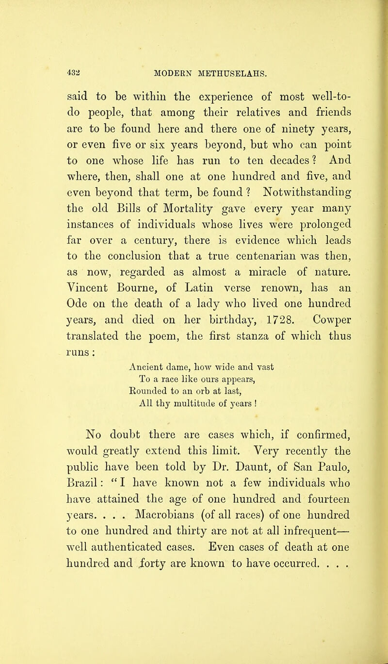 said to be within the experience of most well-to- do people, that among their relatives and friends are to be found here and there one of ninety years, or even five or six years beyond, but who can point to one whose life has run to ten decades ? And where, then, shall one at one hundred and five, and even beyond that term, be found ? Notwithstanding the old Bills of Mortality gave every year many instances of individuals whose lives were prolonged far over a century, there is evidence which leads to the conclusion that a true centenarian was then, as now, regarded as almost a miracle of nature. Vincent Bourne, of Latin verse renown, has an Ode on the death of a lady who lived one hundred years, and died on her birthday, 1728. Cowper translated the poem, the first stanza of which thus runs : Ancient dame, how wide and vast To a race like ours appears, Rounded to an orb at last, All thy multitude of years ! No doubt there are cases which, if confirmed, would greatly extend this limit. Very recently the public have been told by Dr. Daunt, of San Paulo, Brazil: I have known not a few individuals who have attained the age of one hundred and fourteen years. . . . Macrobians (of all races) of one hundred to one hundred and thirty are not at all infrequent— well authenticated cases. Even cases of death at one hundred and /orty are known to have occurred. . . .