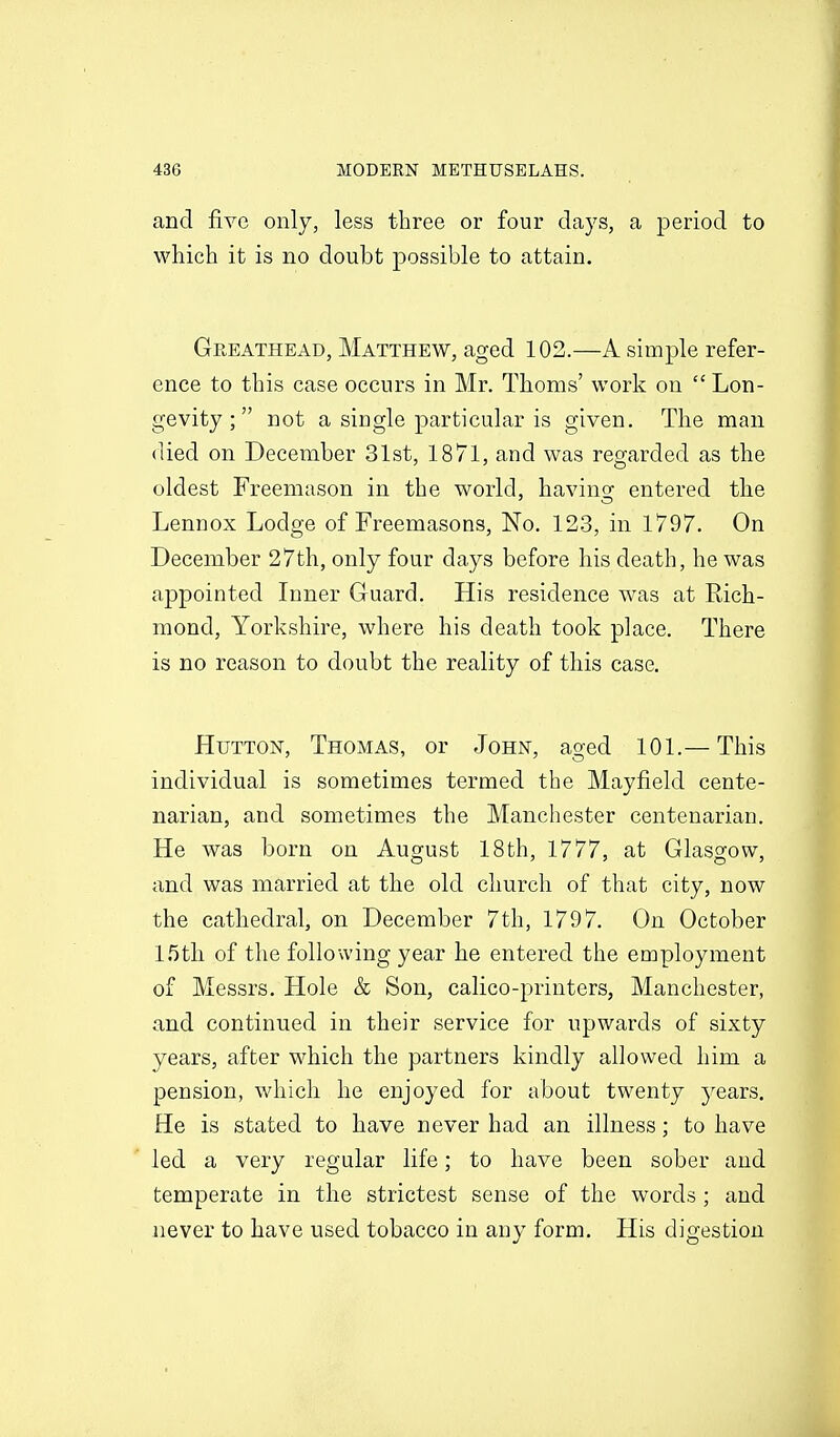 and five only, less three or four clays, a period to which it is no doubt possible to attain. Greathead, Matthew, aged 102.—A simple refer- ence to this case occurs in Mr. Thorns' work on Lon- gevity ; not a single particular is given. The man (lied on December 31st, 1871, and was regarded as the oldest Freemason in the world, having entered the Lennox Lodge of Freemasons, No. 123, in 1797. On December 27th, only four days before his death, he was appointed Inner Guard. His residence was at Rich- mond, Yorkshire, where his death took place. There is no reason to doubt the reality of this case. HuTTON, Thomas, or John, aged 101.— This individual is sometimes termed the Mayfield cente- narian, and sometimes the Manchester centenarian. He was born on August 18th, 1777, at Glasgow, and was married at the old church of that city, now the cathedral, on December 7th, 1797. On October 15tli of the following year he entered the employment of Messrs. Hole & Son, calico-printers, Manchester, and continued in their service for upwards of sixty years, after which the partners kindly allowed him a pension, which he enjoyed for about twenty 3^ears. He is stated to have never had an illness; to have led a very regular life; to have been sober and temperate in the strictest sense of the words ; and never to have used tobacco in any form. His digestion