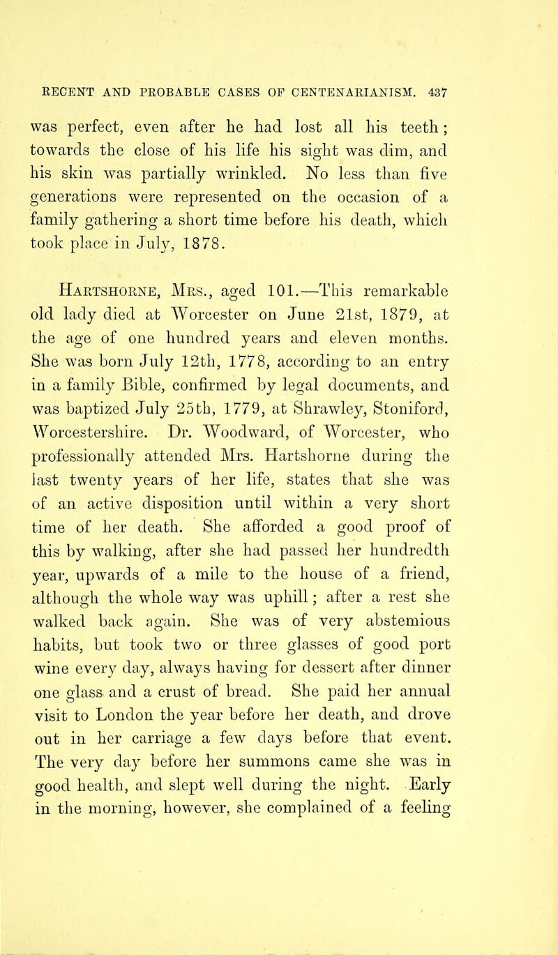 was perfect, even after he had lost all his teeth; towards the close of his life his sight was dim, and his skin was partially wrinkled. No less than five generations were represented on the occasion of a family gathering a short time before his death, which took place in July, 1878. Hartshorne, Mrs., aged 101.—This remarkable old lady died at Worcester on June 21st, 1879, at the age of one hundred years and eleven months. She was born July 12th, 1778, according to an entry in a family Bible, confirmed by legal documents, and was baptized July 25th, 1779, at Shrawley, Stoniford, Worcestershire. Dr. Woodward, of Worcester, who professionally attended Mrs. Hartshorne during the last twenty years of her life, states that she was of an active disposition until within a very short time of her death. She afforded a good proof of this by walking, after she had passed her hundredth year, upwards of a mile to the house of a friend, although the whole way was uphill; after a rest she walked back again. She was of very abstemious habits, but took two or three glasses of good port wine every day, always having for dessert after dinner one glass and a crust of bread. She paid her annual visit to London the year before her death, and drove out in her carriage a few days before that event. The very day before her summons came she was in good health, and slept well during the night. Early in the morning, however, she complained of a feeling