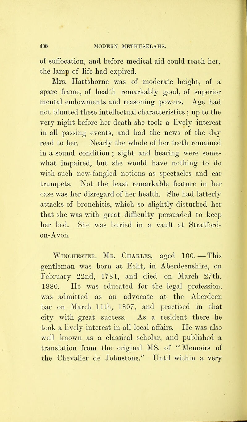 of suffocation, and before medical aid could reach her, the lamp of life had expired, Mrs. Hartshorne was of moderate height, of a spare frame, of health remarkably good, of superior mental endowments and reasoning powers. Age had not blunted these intellectual characteristics ; up to the very night before her death she took a lively interest in all passing events, and had the news of the da} read to her. Nearly the whole of her teeth remained in a sound condition ; sight and hearing were some- what impaired, but she would have nothing to do with such new-fangled notions as spectacles and ear trumpets. Not the least remarkable feature in her case was her disregard of her health. She had latterlv attacks of bronchitis, which so slightly disturbed her that she was with great difficulty persuaded to keep her bed. She was buried in a vault at Stratford- on-Avon. Winchester, Me. Charles, aged 100.—This gentleman was born at Edit, in Aberdeenshire, on February 22nd, 1781, and died on March 27th, 1880. He was educated for the legal profession, was admitted as an advocate at the Aberdeen bar on March 11th, 1807, and practised in that city with great success. As a resident there he took a lively interest in all local affairs. He was also well known as a classical scholar, and published a translation from the original MS. of  Memoirs of the Chevalier de Johnstone. Until within a very