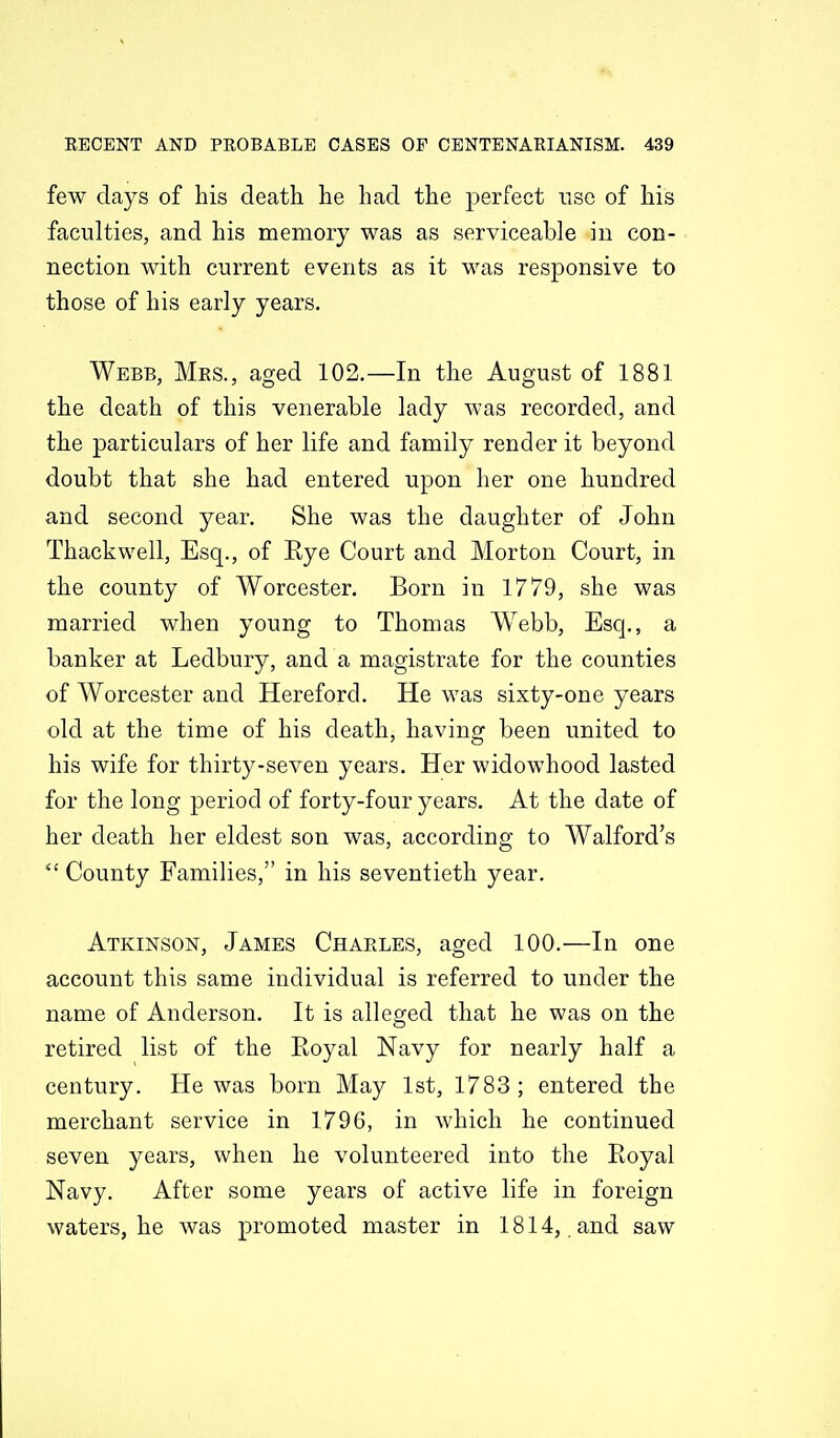 few days of his death he had the perfect use of his faculties, and his memory was as serviceable in con- nection with current events as it was responsive to those of his early years, Webb, Mes., aged 102.—In the August of 1881 the death of this venerable lady was recorded, and the particulars of her life and family render it beyond doubt that she had entered upon her one hundred and second year. She was the daughter of John Thackwell, Esq., of Eye Court and Morton Court, in the county of Worcester. Born in 1779, she was married when young to Thomas Webb, Esq., a banker at Ledbury, and a magistrate for the counties of Worcester and Hereford. He was sixty-one years old at the time of his death, having been united to his wife for thirty-seven years. Her widowhood lasted for the long period of forty-four years. At the date of her death her eldest son was, according to Walford's County Families, in his seventieth year. Atkinson, James Charles, aged 100.—In one account this same individual is referred to under the name of Anderson. It is alles^ed that he was on the retired list of the Eoyal Navy for nearly half a century. He was born May 1st, 1783 ; entered the merchant service in 1796, in which he continued seven years, when he volunteered into the Royal Navy. After some years of active life in foreign waters, he was promoted master in 1814, and saw