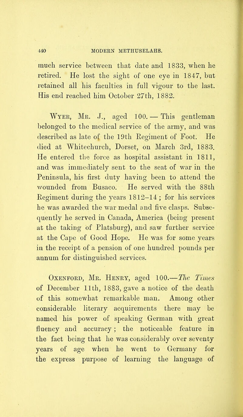 much service between that date and 1833, when he retired. He lost the sight of one eye in 1847, but retained all his faculties in full vigour to the last. His end reached him October 27th, 1882. Wyer, Mr. J., aged 100. — This gentleman belonged to the medical service of the army, and was described as late of the 19th Regiment of Foot. He died at Whitechurch, Dorset, on March 3rd, 1883. He entered the force as hospital assistant in 1811, and was immediately sent to the seat of war in the Peninsula, his first duty having been to attend the wounded from Busaco. He served with the 88th Regiment during the years 1812-14 ; for his services he was awarded the war medal ond five clasps. Subse- quently he served in Canada, America (being present at the taking of Platsburg), and saw further service at the Cape of Good Hope, He was for some years in the receipt of a pension of one hundred pounds per annum for distinguished services. OxENFORD, Mr. Henry, aged 100.—Hie Times of December 1,1th, 1883, gave a notice of the death of this somewhat remarkable man. Among other considerable literary acquirements there may be named his power of speaking German with great fluency and accuracy; the noticeable feature in the fact being that he was considerably over seventy years of age when he went to Germany for the express purjDose of learning the language of