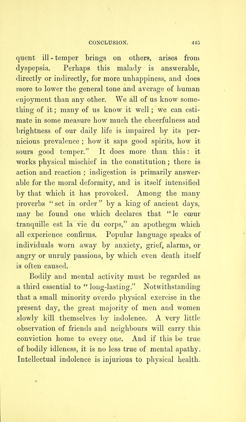 quent ill - temper brings on others, arises from dyspepsia. Perhaps this malady is answerable, directly or indirectly, for more unhappiness, and does more to lower the general tone and avera2:e of human enjoyment than any other. We all of us know some- thing of it; many of us know it well; we can esti- mate in some measure how much the cheerfulness and brightness of our daily life is impaired by its per- nicious prevalence ; how it saps good spirits, how it sours good temper. It does more than this: it works physical mischief in the constitution; there is action and reaction ; indigestion is primarily answer- able for the moral deformity, and is itself intensified by that which it has provoked. Among the many proverbs  set in order  by a king of ancient days, may be found one which declares that le cceur tranquille est la vie du corps, an apothegm which all experience confirms. Popular language speaks of individuals worn away by anxiety, grief, alarms, or angry or unruly passions, by which even death itself is often caused. Bodily and mental activity must be regarded as a third essential to  long-lasting. Notwithstanding that a small minority overdo physical exercise in the present day, the great mojority of men and women slowly kill themselves by indolence. A very little observation of friends and neighbours will carry this conviction home to every one. And if this be true of bodily idleness, it is no less true of mental apathy. Intellectual indolence is injurious to physical health.