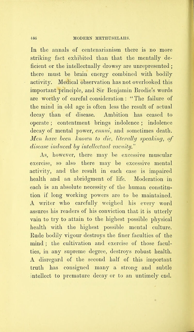 In the annals of centenarianisin there is no more striking fact exhibited than that the mentally de- ficient or the intellectually drowsy are unrepresented ; there must be brain energy combined with bodily activity. Medical observation has not overlooked this important principle, and Sir Benjamin Brodie's words are worthy of careful consideration :  The failure of the mind in old age is often less the result of actual decay than of disease. Ambition has ceased to operate ; contentment brings indolence ; indolence decay of mental power, ennui, and sometimes death. Men have been hiown to die, literally speaking, of disease induced by intellectual vacuity. As, however, there may be excessive muscular exercise, so also there may be excessive mental activity, and the result in each case is impaired health and an abridgment of life. Moderation in each is an absolute necessity of the human constitu- tion if long working powers are to be maintained. A writer who carefully weighed his every word assures his readers of his conviction that it is utterly vain to try to attain to the highest possible physical health with the highest possible mental culture. Rude bodily vigour destroys the finer faculties of the mind ; the cultivation and exercise of those facul- ties, in any supreme degree, destroys robust health. A disregard of the second half of this important truth has consigned many a strong and subtle intellect to premature decay or to an untimely end.