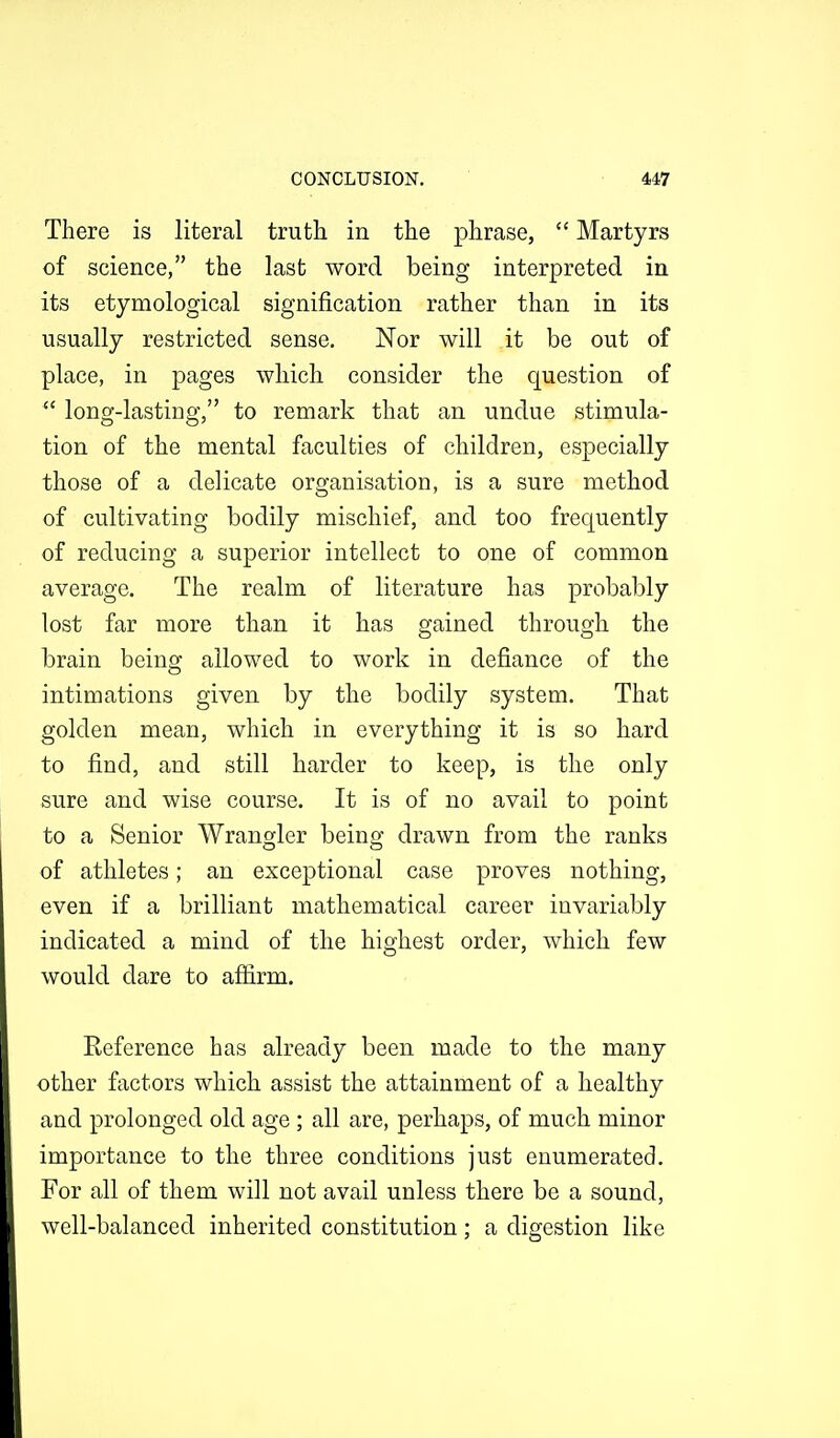 There is literal truth in the phrase,  Martyrs of science, the last word being interpreted in its etymological signification rather than in its usually restricted sense. Nor will it be out of place, in pages which consider the question of  long-lasting, to remark that an undue stimula- tion of the mental faculties of children, especially those of a delicate organisation, is a sure method of cultivating bodily mischief, and too frequently of reducing a superior intellect to one of common average. The realm of literature has probably lost far more than it has gained through the brain being allowed to work in defiance of the intimations given by the bodily system. That golden mean, which in everything it is so hard to find, and still harder to keep, is the only sure and wise course. It is of no avail to point to a Senior Wrangler beinoj drawn from the ranks of athletes; an exceptional case proves nothing, even if a brilliant mathematical career invariably indicated a mind of the highest order, which few would dare to aflirm. Eeference has already been made to the many other factors which assist the attainment of a healthy and prolonged old age ; all are, perhaps, of much minor importance to the three conditions just enumerated. For all of them will not avail unless there be a sound, well-balanced inherited constitution; a digestion like