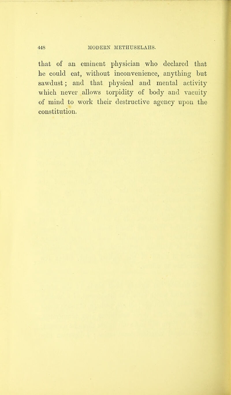 that of an eminent physician who declared that he could eat, without inconvenience, anything but sawdust; and that physical and mental activity which never allows torpidity of body and vacuity of mind to work their destructive agency upon the constitution.
