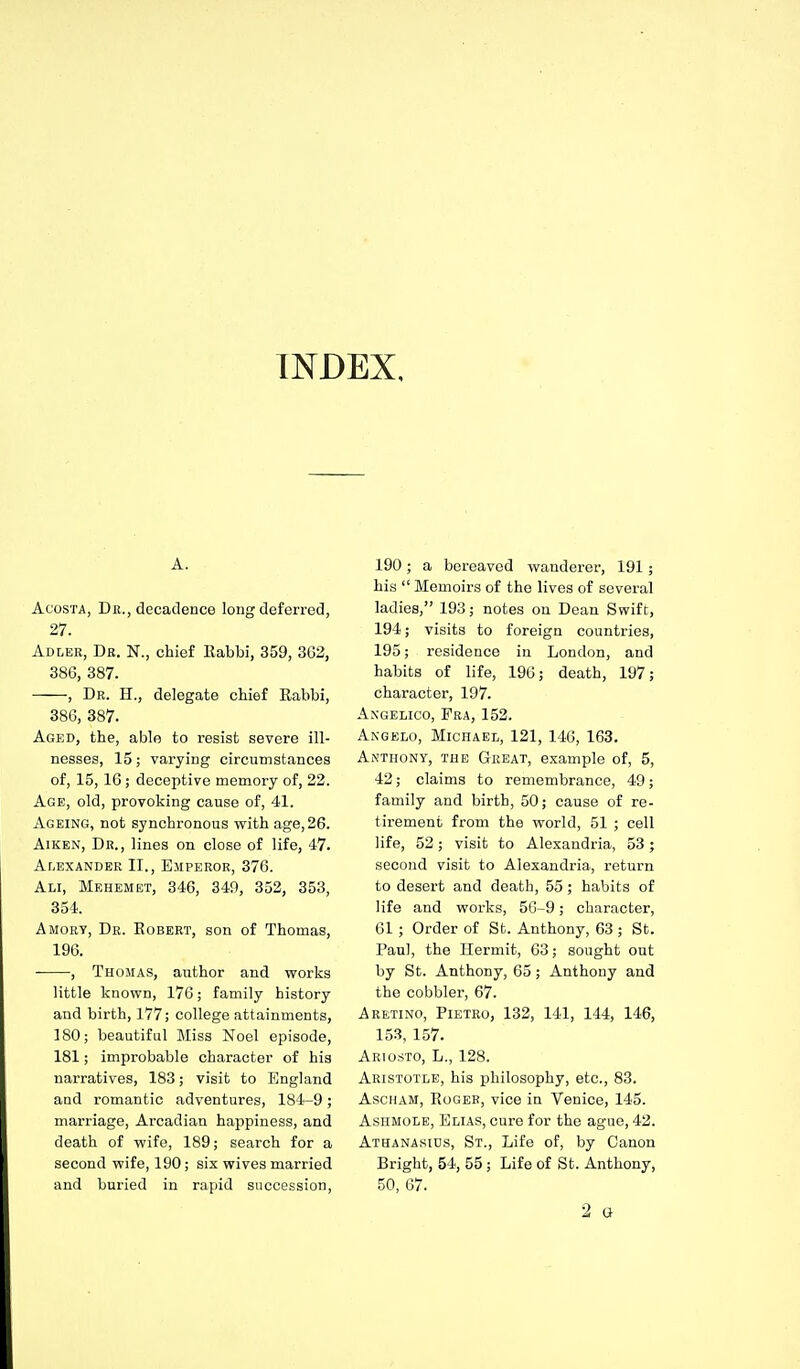 INDEX, A. AcosTA, Dr., decadence long deferred, 27. Adlee, Dr. N., chief Kabbi, 359, 362, 386, 387. , Dr. H., delegate chief Eabbi, 386, 387. Aged, the, able to resist severe ill- nesses, 15; varying circumstances of, 15, 16; deceptive memory of, 22. Age, old, provoking cause of, 41. Ageing, not synchronous vrith age, 26. Aiken, Dr., lines on close of life, 47. Alexander II., Emperor, 376. Ali, Mehemet, 346, 340, 352, 353, 354. Amorv, Dr. Egbert, son of Thomas, 196. , Thomas, author and vrorks little known, 176; family history and birth, 177; college attainments, 180; beautiful Miss Noel episode, 181; impi-obable character of his narratives, 183; visit to England and romantic adventures, 184-9; marriage. Arcadian happiness, and death of wife, 189; search for a second wife, 190; six wives married and buried in rapid succession, 190; a bereaved wanderer, 191; his  Memoirs of the lives of several ladies, 193; notes on Dean Swift, 194; visits to foreign countries, 195; residence in London, and habits of life, 196; death, 197; character, 197. AxGELiGo, Fra, 152. Akgelo, Michael, 121, 146, 163. Anthony, the Great, example of, 5, 42; claims to remembrance, 49; family and birth, 50; cause of re- tirement from the world, 51 ; cell life, 52; visit to Alexandria, 53; second visit to Alexandria, return to desert and death, 55; habits of life and woi'ks, 56-9; character, 61; Order of St. Anthony, 63 ; St. Paul, the Hermit, 63; sought out by St. Anthony, 65; Anthony and the cobbler, 67. Aretino, Pietro, 132, 141, 144, 146, 153, 157. Ariosto, L., 128. Aristotle, his philosophy, etc., 83. Ascham, Roger, vice in Venice, 145. Ashmole, Elias, cure for the ague, 42. Athanasids, St., Life of, by Canon Bright, 54, 55 ; Life of St. Anthony, 50, 07.