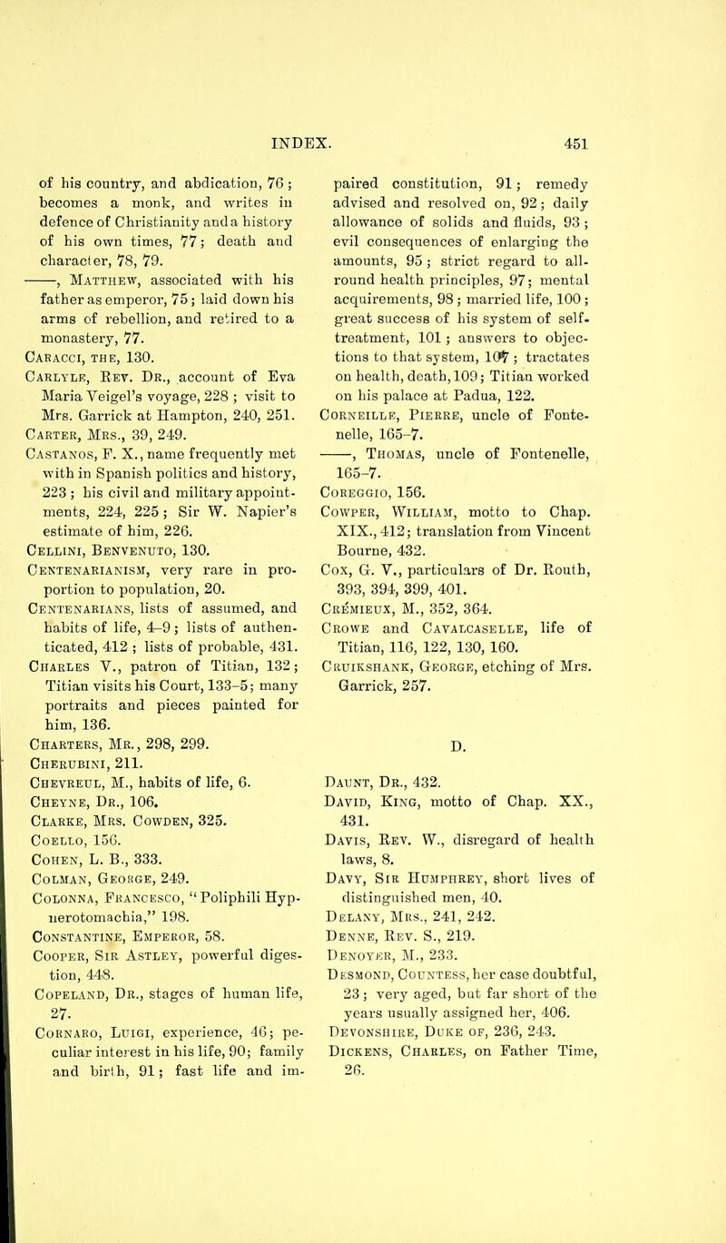 of his country, and abdication, 76 ; becomes a monk, and writes in defence of Christianity and a history of his own times, 77; death and character, 78, 79. , Matthew, associated with his father as emperor, 75; laid down his arms of rebellion, and retired to a monastery, 77. Cabacci, the, 130. Carlylr, Rev. Dr., account of Eva Maria Veigel's voyage, 228 ; visit to Mrs. Garrick at Hampton, 240, 251. Carter, Mrs., 39, 249. Castanos, F. X., name frequently met with in Spanish politics and history, 223 ; his civil and military appoint- ments, 224, 225 ; Sir W. Napier's estimate of him, 226. Cellini, Benvenuto, 130. Centenariakism, very rare in pro- portion to population, 20. Centenarians, lists of assumed, and habits of life, 4-9; lists of authen- ticated, 412 ; lists of probable, 431. Charles V., patron of Titian, 132; Titian visits his Court, 133-5; many portraits and pieces painted for him, 136. Charters, Mr., 298, 299. Cheedbini, 211. Chevreul, M., habits of life, 6. Oheyne, Dr., 106. Clarke, Mrs. Cowden, 325. Coello, 156. Cohen, L. B., 333. CoLMAN, George, 249. Colonna, Francesco, Poliphili Hyp- nerotomachia, 198. CONSTANTINE, EmPEROR, 58. Cooper, Sir Astley, powerful diges- tion, 448. CoPELAND, Dr., stages of human life, 27. Cornaro, Luigi, experience, 4G; pe- culiar interest in his life, 90; family and birth, 91; fast life and im- paired constitution, 91; remedy advised and resolved on, 92; daily allowance of solids and fluids, 93 ; evil consequences of enlarging the amounts, 95 ; strict regard to all- round health principles, 97; mental acquirements, 98 ; married life, 100 ; great success of his system of self- treatment, 101 ; answers to objec- tions to that system, 10^ ; tractates on health, death, 109; Titian worked on his palace at Padua, 122. CoRNEiLLE, Pierre, uncle of Fonte- nelle, 165-7. , Thomas, uncle of Fontenelle, 165-7. Coreggio, 156. CowpER, William, motto to Chap. XIX., 412; translation from Vincent Bourne, 432. Cox, G. V,, particulars of Dr. Routh, 393, 394, 399, 401. Cremieux, M., 352, 364. Crowe and Cavalcaselle, life of Titian, 116, 122, 130, 160. CiiuiKSHANK, George, etching of Mrs. Garrick, 257. D. Daunt, Dr., 432. David, King, motto of Chap. XX., 431. Davis, Rev. W., disregard of health laws, 8. Davy, Sir Humphrey, short lives of distinguished men, 40. Delany, Mrs., 241, 242. Denne, Rev. S., 219. Denoyer, M., 233. DiiSMOND, Countess, her case doubtful, 23; very aged, but far short of the years usually assigned her, 406. Devonshire, DiiiCE of, 236, 243. Dickens, Charles, on Father Time, 26.