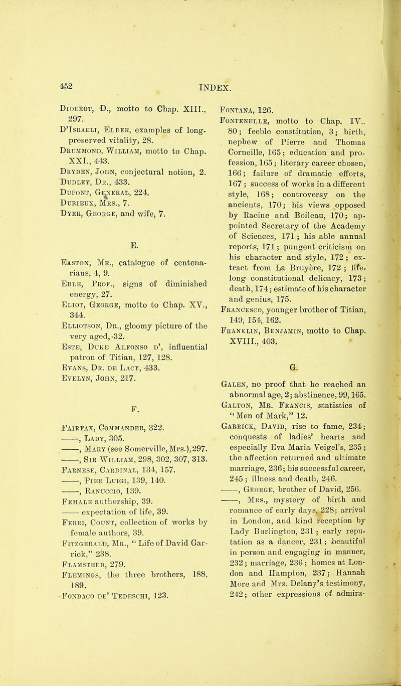 Diderot, D., motto to Chap. XIII., 297. D'IsRAEti, Eldee, examples of long. preserved vitality, 28. Deummond, William, motto to Chap. XXI., 443. Deyden, John, conjectural notion, 2. Dudley, Dr., 433. dupont, g^eral, 224. Ddrieux, Mrs., 7. Dyer, George, and wife, 7. B. Easton, Mr., catalogue of centena- rians, 4, 9. Eble, Prof., signs of diminished energy, 27. Eliot, George, motto to Chap. XV., 344. Elliotson, Dr., gloomy picture of tho very aged,-32. EsTE, Duke Alfonso d', influential patron of Titian, 127, 128. Evans, Dr. de Lacy, 433. Evelyn, John, 217. F. Fairfax, Commander, 322. , Lady, 305. , Mary (see Somerville,Mrs.),297. , Sir William, 298, 302, 307, 313. Parnese, Cardinal, 134, 157. , Pier Ldigi, 139, 140. , Eandccio, 139. Female authorship, 39. expectation of life, 39. Ferri, Count, collection of vrorks by female authors, 39. Fitzgerald, Mr.,  Life of David Gar- rick, 238. Flamsteed, 279. Flemings, the three brothers, 188, 189. -Fondaco de' Tedeschi, 123. Fontana, 126. Fontenelle, motto to Chap. IV., 80; feeble constitution, 3; birth, . nephew of Pierre and Thomas Corneille, 165; education and pro- fession, 165; literary career chosen, 166; failure of dramatic efforts, 167 ; success of works in a different style, 168; controversy on the ancients, 170; his views opposed by Eacine and Boileau, 170; ap- pointed Secretary of the Academy of Sciences, 171 ; his able annual reports, 171; pungent criticism on his character and style, 172 ; ex- tract from La Bruyere, 172 ; life- long constitutional delicacy, 173 ; death, 174; estimate of his character and genius, 175. Francesco, younger brother of Titian, 149, 154, 162. Franklin, Benjamin, motto to Chap. XVIII., 403. G. Galen, no proof that he reached an abnormal age, 2; abstinence, 99,165. Galton, Me. Francis, statistics of  Men of Mark, 12. Gareick, David, rise to fame, 234; conquests of ladies' hearts and especially Eva Maria Veigel's, 235 ; the affection returned and ultimate marriage, 236; his successful career, 245 ; illness and death, 246. • , George, brother of David, 256. , Mrs., mystery of birth and romance of early days, 228; arrival in London, and kind reception by Lady Burlington, 231 ; early repu- tation as a dancer, 231; iieautiful in person and engaging in manner, 232; marriage, 236 ; homes at Lon- don and Hampton, 237; Hannah More and Mrs. Delanj's testimony, 242; olhor expressions of admira-