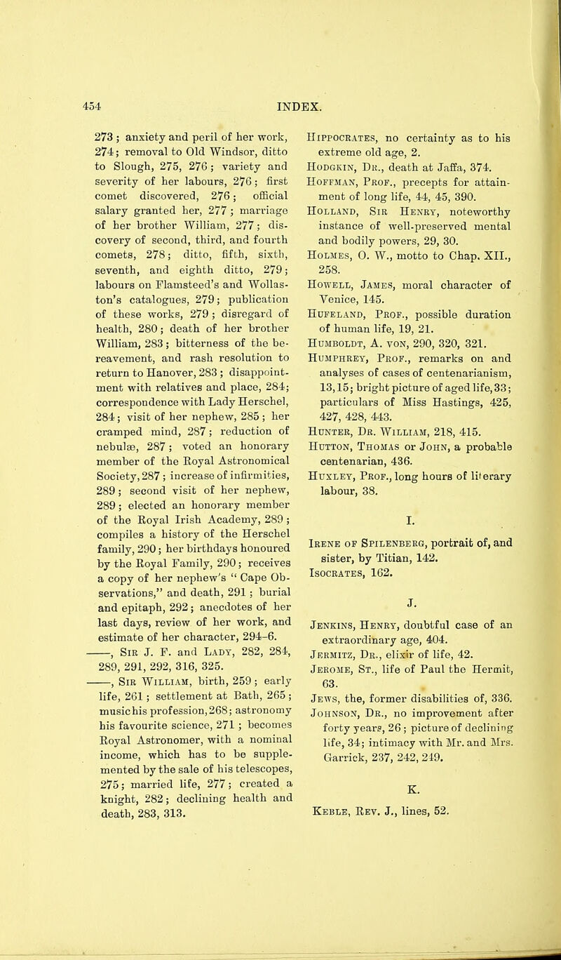 273 ; anxiety and peril of her work, 274; removal to Old Windsor, ditto to Slough, 275, 276; variety and severity of her labours, 276; first comet discovered, 276; official salary granted her, 277; marriage of her brother William, 277; dis- covery of second, third, and fourth comets, 278; ditto, fifth, sixth, seventh, and eighth ditto, 279; labours on Flamsteed's and Wollas- ton's catalogues, 279; publication of these vs-orks, 279 ; disregard of health, 280; death of her brother William, 283; bitterness of the be- reavement, and rash resolution to return to Hanover, 283 ; disappoint- ment with relatives and place, 284; correspondence with Lady Herschel, 284; visit of her nephew, 285 ; her cramped mind, 287; reduction of nebulse, 287; voted an honorary member of the Eoyal Astronomical Society, 287 ; increase of infirmities, 289; second visit of her nephew, 289; elected an honorary member of the Royal Irish Academy, 289 ; compiles a history of the Herschel family, 290; her birthdays honoured by the Royal Family, 290; receives a copy of her nephew's  Cape Ob- servations, and death, 291 ; burial and epitaph, 292 ; anecdotes of her last days, review of her work, and estimate of her character, 294-6. , Sir J. F. and Lady, 282, 284, 289, 291, 292, 316, 325. , Sir William, birth, 259 ; early life, 261; settlement at Bath, 265 ; musichis profession,268; astronomy his favourite science, 271 ; becomes Royal Astronomer, with a nominal income, which has to be supple- mented by the sale of his telescopes, 275; married lite, 277 ; created a knight, 282; declining health and death, 283, 313. Hippocrates, no certainty as to his extreme old age, 2. HoDGKiN, Dk., death at Jaffa, 374. Hoffman, Prof., precepts for attain- ment of long life, 44, 45, 390. Holland, Sir Henry, noteworthy instance of well-preserved mental and bodily powers, 29, 30. Holmes, 0. W., motto to Chap. XII., 258. Howell, James, moral character of Venice, 145. Hufeland, Prof., possible duration of human life, 19, 21. Humboldt, A. von, 290, 320, 321. Humphrey, Prof., remarks on and analyses of cases of centenarianism, 13,15; bright picture of aged life, 33; particulars of Miss Hastings, 425, 427, 428, 443. Hunter, Dr. William, 218, 415. Hutton, Thomas or John, a probable centenarian, 436. Huxley, Prof., long hours of literary labour, 38. I. Irene of Spilenberg, portrait of, and sister, by Titian, 142. Isocrates, 162. J. Jenkins, Henry, doubtful case of an extraordinary age, 404. Jermitz, Dr., elixir of life, 42. Jerome, St., life of Paul the Hermit, 63. Jews, the, former disabilities of, 336. Johnson, Dr., no improvement after forty years, 26 ; picture of deoliuing life, 34; intimacy with Mr. and Mrs. Garrick, 237, 242, 249. K. Keble, Rev. J., lines, 52.