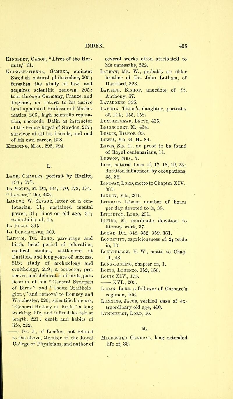 KiNGSLEY, Canon, Lives of the Her- mits, 61. Klingenstierna, Samuel, eminent Swedish natural philosopher, 205; forsakes the study of law, and acquires scientific reno wn, 205; tour through Germany, France, and England, on return to his native land appointed Professor of Mathe- matics, 206; high scientific reputa- tion, succeeds Dalin as instructor of the Prince Royal of Sweden, 207 ; survivor of all his friends, and end of his own career, 208. Knipping, Mrs., 292, 294. L. Lamb, Charles, portrait by Hazlitt, 133; 177. La Motte, M. De, 164, 170, 173, 174.  Lancet, the, 433. Landor, W. Savage, letter on a cen- tenarian, 11; sustained mental power, 31; lines on old age, 34; excitability of, 45. La Place, 315. La POPELINIERE, 209. Latham, Dr. John, parentage and birth, brief period of education, medical studies, settlement at Dartford and long years of success, 218; study of archajology and ornithology, 219 ; a collector, pre- server, and delineator of birds, pub- lication of his  General Synopsis of Birds and  Index Oraitholo- gicu-', and removal to Romsey and Winchester, 220; scientific honours, General History of Birds, a long working life, and infirmities felt at length, 221; death and habits of life, 222. , Dr. J., nf London, not related to the above, Member of the Royal CoMege of Physicians, and author of several works often attributed to his namesake, 222. Latham, Me. W., probably an elder brother of Dr. John Latham, of Dartford, 223. Latimer, Bishop, anecdote of St. Anthony, 67. Lavadoees, 335. Lavinia, Titian's daughter, portraits of, 144; 155, 158. Leatherhead, Betty, 435. Lejoncourt, M., 434. Leslie, Bishop, 35. Lewes, Mr. G. H., 84. Lewis, Sib G., no proof to be found of Royal centenarians, 11. Lewson, Mrs., 7. Life, natural term of, 17, 18, 19, 23; duration influenced by occupations, 35, 36. Lindsay, Lord, motto to Chapter XIV., 381. Linley, Mb., 26 Literary labour, number of hours per day devoted to it, 38. Littleton, Lord, 251. LiTTRE, M., inordinate devotion to literary work, 37. Loewe, Dr., 348, 352, 359, 361. Longevity, capriciousness of, 2; pride in, 10. Longfellow, H. W., motto to Chap. XL, 48. Long-lasting, chapter on, I. Lotto, Lorenzo, 152, 156. Louis XIV., 175. XVI., 205. LucAN, Lord, a follower of Cornaro's regimen, 106. Lunning, Jacob, verified case of ex- traordinary old age, 410. Lyndhuest, Lord, 46. M. Macdonald, General, long extended life of, 36.