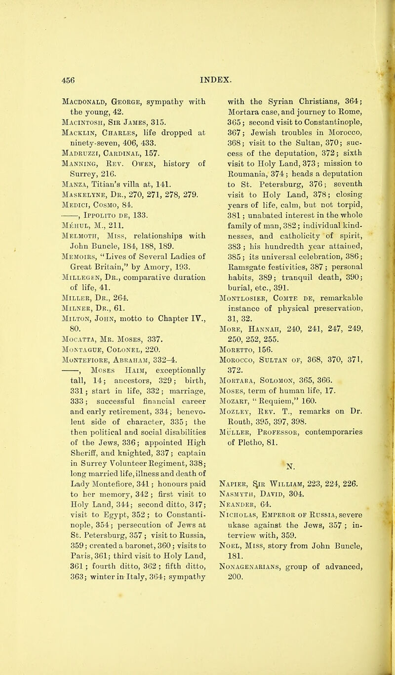 Macdonald, G-eoege, sympathy with the young, 42. Macintosh, Sie James, 315. Macklin, Charles, life dropped at ninety-seven, 406, 433. Madruzzi, Cardinal, 157. Manning, Rev. Owen, history of Surrey, 216. Manza, Titian's villa at, 141. Maskelyne, Dr., 270, 271, 278, 279. Medici, Cosmo, 84. , Ippolito de, 133. MisHUL, M., 211. Melmoth, Miss, relationships with John Buncle, 184, 188, 189. Memoirs, Lives of Several Ladies of Great Britain, by Amory, 193. Millegen, Dr., comparative duration of life, 41. Miller, Dr., 264. Milner, Dr., 61. Milton, John, motto to Chapter IV., 80. Mocatta, Mr. Moses, 337. Montague, Colonel, 220. Montefiore, Abraham, 332-4. , Moses Haim, exceptionally tall, 14; ancestors, 329; birth, 331; start in life, 332; marriage, 333; successful financial career and early retirement, 334; benevo- lent side of character, 335; the then political and social disabilities of the Jews, 336; appointed High Sheriff, and knighted, 337; captain in Surrey Volunteer Eegiment, 338; long married life, illness and death of Lady Montefiore, 341; honours paid to her memory, 342 ; first visit to Holy Land, 344; second ditto, 347; visit to Egypt, 352 ; to Constanti- nople, 354; jjersecution of Jews at St. Petersburg, 357 ; visit to Russia, 359; created a baronet, 360; visits to Paris, 361; third visit to Holy Land, 361 ; fourth ditto, 3G2 ; fifth ditto, 363; winter in Italy, 364; sympathy with the Syrian Christians, 364; Mortara case, and journey to Rome, 365; second visit to Constantinople, 367; Jewish troubles in Morocco, 368; visit to the Sultan, 370; suc- cess of the deputation, 372; sixth visit to Holy Land, 373; mission to Roumania, 374 ; heads a deputation to St. Petersburg, 376; seventh visit to Holy Land, 378; closing years of life, calm, but not torpid, 381; unabated interest in the whole family of man, 382; individual kind- nesses, and catholicity of spirit, 383 ; his hundredth year attained, 385; its universal celebration, 386; Ramsgate festivities, 387; personal habits, 389; tranquil death, 390; burial, etc., 391. Montlosier, Comte de, remarkable instance of physical preservation, 31, 32. More, Hannah, 240, 241, 247, 249, 250, 252, 255. MORETTO, 156. Morocco, Sultan of, 368, 370, 371, 372. Mortara, Solomon, 365, 366. Moses, term of human life, 17. Mozaet,  Requiem, 160. Mozley, Rev. T., remarks on Dr. Routh, 395, 397, 398. Mliller, Professor, contemporaries of Pletho, 81. 'N. Napier, ^r William, 223, 224, 226. Nasmyth, David, 304. Neander, 64. Nicholas, Emperor of Russia, severe ukase against the Jews, 357 ; in- terview with, 359. Noel, Miss, story from John Buncle, 181. Nonagenarians, group of advanced, 200.