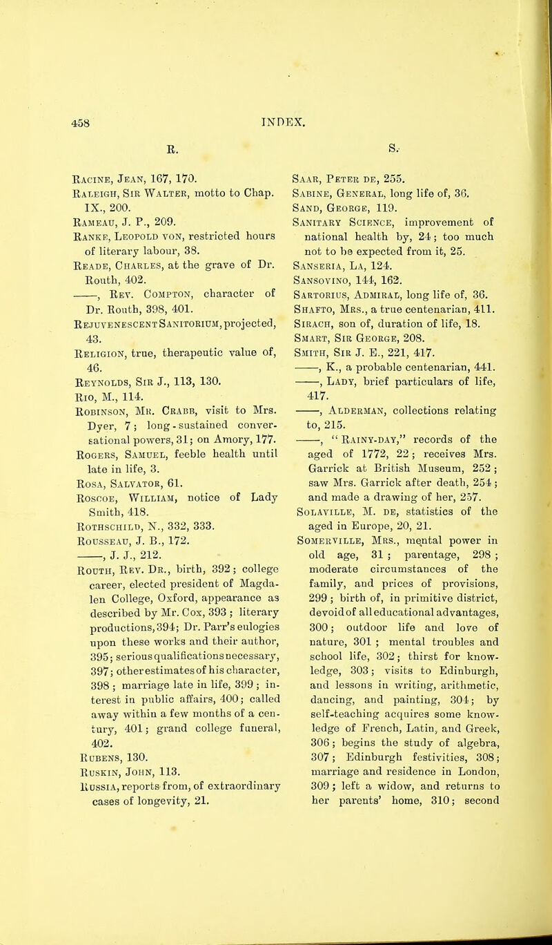 E. Eacine, Jean, 167, 170. Raleigh, Sir Walter, motto to Chap. IX., 200. Eameau, J. P., 209. Eanke, Leopold von, restricted hours of literary labour, 38. Reade, Charles, at the grave of Dr. Eouth, 402. , Rev. Compton, character of Dr. Eouth, 398, 401. EejuvenescentSanitorium, projected, 43. Religion, true, therapeutic value of, 46. Reynolds, Sir J., 113, 130. Eio, M., 114. EoBiNsoN, Mr. Crabb, visit to Mrs. Dyer, 7 ; long - sustained conver- sational powers, 31; on Amory, 177. EoGERS, Samuel, feeble health until late in life, 3. EosA, Salvator, 61. EosnoE, William, notice of Lady Smith, 418. Rothschild, N., 332, 333. Rousseau, J. B., 172. , J. J., 212. RouTH, Rev. Dr., birth, 392; college career, elected president of Magda- len College, Oxford, appearance as described by Mr. Cox, 393 ; literary productions, 394; Dr. Parr's eulogies upon these works and their author, 395; seriousqualiflcationsnecessary, 397; other estimates of his character, 398 ; marriage late in life, 399 ; in- terest in public affairs, 400; called away within a few months of a cen- tury, 401; grand college funeral, 402. Rdbens, 130. RusKiN, John, 113. Russia, reports from, of extraordinary cases of longevity, 21. s.- Saar, Peter de, 255. Sabine, General, long life of, 36. Sand, George, 119. Sanitary Science, improvement of national health by, 24; too much not to be expected from it, 25. Sanseria, La, 124. Sansovino, 144, 162. Sartoeius, Admiral, long life of, 36. Shafto, Mrs., a true centenarian, 411. SiRACH, son of, duration of life, 18. Smart, Sir George, 208. Smith, Sir J. E,, 221, 417. , K., a probable centenarian, 441. , Lady, brief particulars of life, 417. , Alderman, collections relating to, 215. , Rainy-day, records of the aged of 1772, 22; receives Mrs. Garriok at British Museum, 252; saw Mrs. Garrick after death, 254; and made a drawing of her, 257. Solaville, M. de, statistics of the aged in Europe, 20, 21. Somerville, Mrs., mental power in old age, 31 ; parentage, 298 ; moderate circumstances of the family, and prices of provisions, 299 ; birth of, in primitive district, devoid of all educational advantages, 300; outdoor life and love of nature, 301 ; mental troubles and school life, 302; thirst for know- ledge, 303; visits to Edinburgh, and lessons in writing, arithmetic, dancing, and painting, 304; by self-teaching acquires some know- ledge of French, Latin, and Greek, 306; begins the study of algebra, 307; Edinburgh festivities, 308; marriage and residence in London, 309; left a widow, and returns to her parents' home, 310; second
