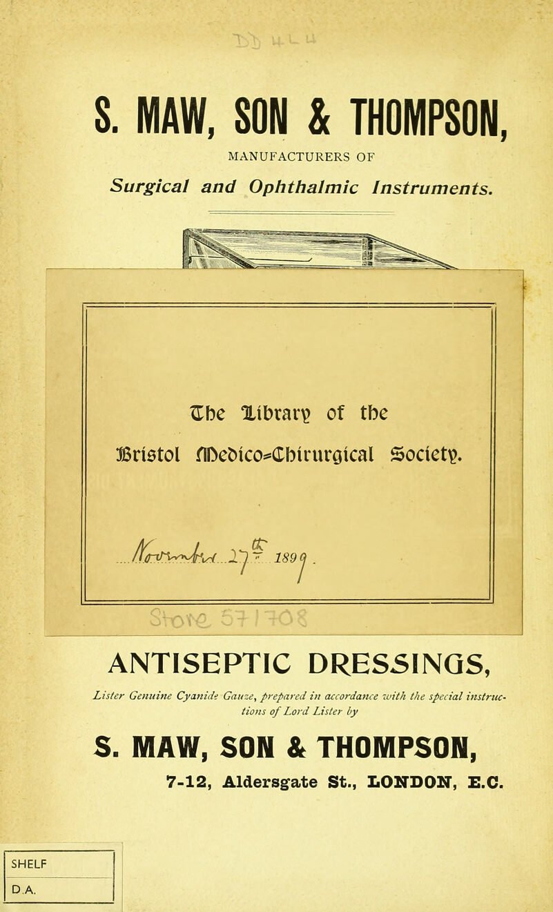 S. MAW, SON & THOMPSON, MANUFACTURERS OF Surgical and Ophthalmic Instruments. ^be library of tbe BriBtol nDet)ico*=(rbiruroical Society. 'i^ .l^ ' 189J . ANTISEPTIC DRESSINGS, Lister Gcmdne Cyanide Gauze, prepayed in accordance with the special instruc- tions of Lord Lister by S. MAW, SON & THOMPSON, 7-12, Aldersgate St., LONDON, E.G. SHELF DA.