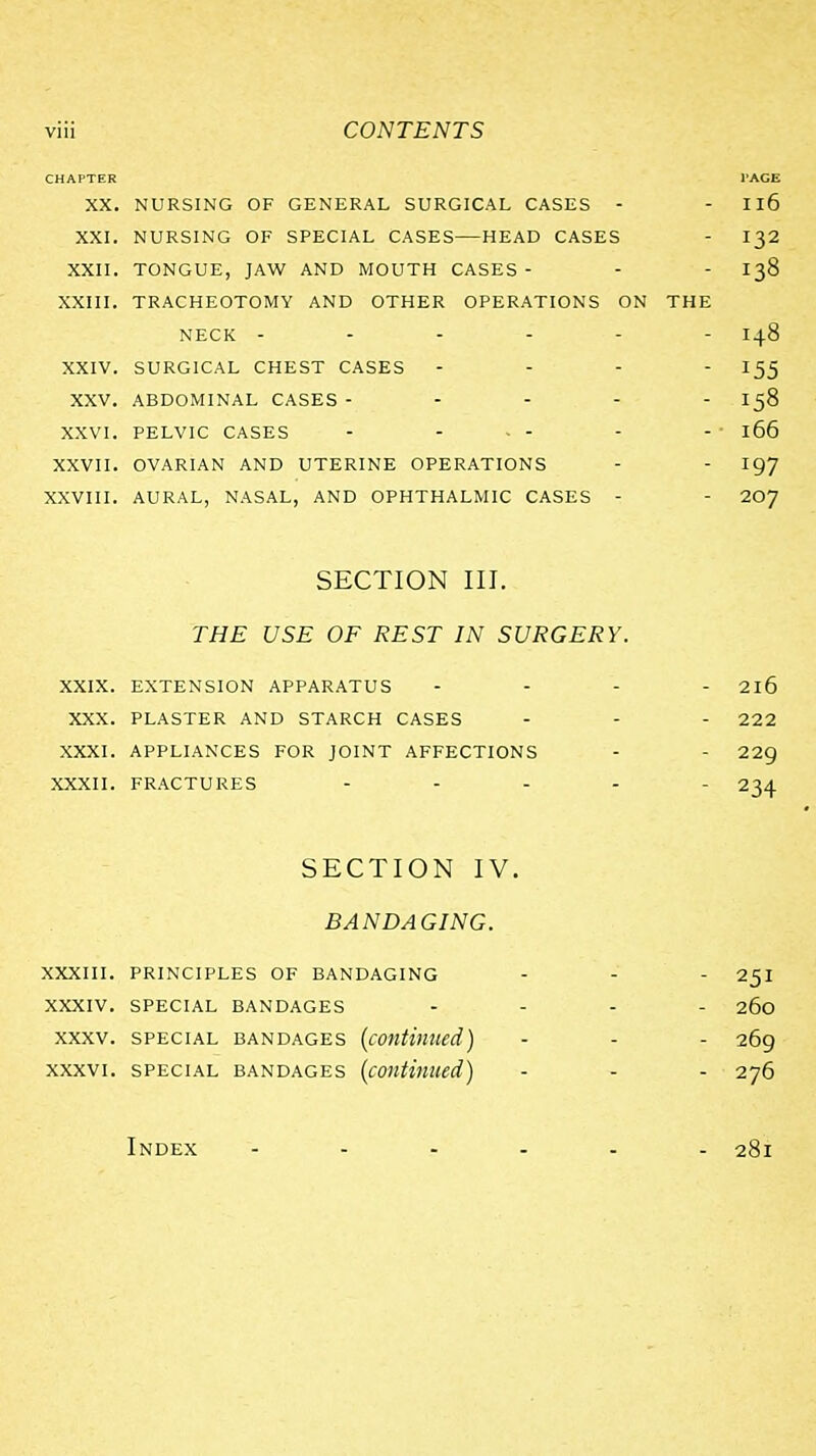 CHAPTER PAGE XX. NURSING OF GENERAL SURGICAL CASES - - Il6 XXI. NURSING OF SPECIAL CASES—HEAD CASES - I32 XXII. TONGUE, JAW AND MOUTH CASES- - - I38 XXIII. TRACHEOTOMY AND OTHER OPERATIONS ON THE NECK ------ 148 XXIV. SURGICAL CHEST CASES - - - - 155 XXV. ABDOMINAL CASES ----- 158 XXVI. PELVIC CASES - - - - - - 166 XXVII. OVARIAN AND UTERINE OPERATIONS - - I97 XXVIII. AURAL, NASAL, AND OPHTHALMIC CASES - - 20y SECTION III. THE USE OF REST IN SURGERY XXIX. EXTENSION APPARATUS XXX. PLASTER AND STARCH CASES XXXI. APPLIANCES FOR JOINT AFFECTIONS XXXII. FRACTURES - . . - SECTION IV. BANDAGING. XXXIII. PRINCIPLES OF BANDAGING - - - 25I XXXIV. SPECIAL BANDAGES .... 260 XXXV. SPECIAL BANDAGES (continued) - - - 269 XXXVI. SPECIAL BANDAGES {continued) - . . 276 Index ...... 281 - 216 - 222 - 229 - 234