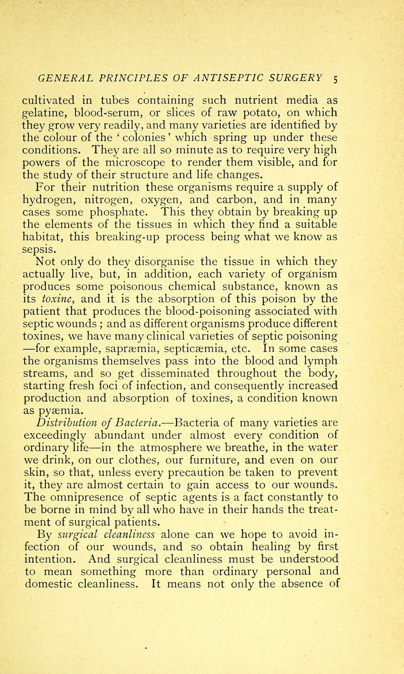 cultivated in tubes containing such nutrient media as gelatine, blood-serum, or slices of raw potato, on which they grow very readily, and many varieties are identified by the colour of the ' colonies ' which spring up under these conditions. They are all so minute as to require very high powers of the microscope to render them visible, and for the study of their structure and life changes. For their nutrition these organisms require a supply of hydrogen, nitrogen, oxygen, and carbon, and in many cases some phosphate. This they obtain by breaking up the elements of the tissues in which they find a suitable habitat, this breaking-up process being what we know as sepsis. Not only do they disorganise the tissue in which they actually live, but, in addition, each variety of organism produces some poisonous chemical substance, known as its toxine, and it is the absorption of this poison by the patient that produces the blood-poisoning associated with septic wounds ; and as different organisms produce different toxines, we have many clinical varieties of septic poisoning —for example, sapr^emia, septicaemia, etc. In some cases the organisms themselves pass into the blood and lymph streams, and so get disseminated throughout the body, starting fresh foci of infection, and consequently increased production and absorption of toxines, a condition known as pyaemia. Distribution of Bacteria.—Bacteria of many varieties are exceedingly abundant under almost every condition of ordinary life—in the atmosphere we breathe, in the water we drink, on our clothes, our furniture, and even on our skin, so that, unless every precaution be taken to prevent it, they are almost certain to gain access to our wounds. The omnipresence of septic agents is a fact constantly to be borne in mind by all who have in their hands the treat- ment of surgical patients. By surgical cleanliness alone can we hope to avoid in- fection of our wounds, and so obtain healing by first intention. And surgical cleanliness must be understood to mean something more than ordinary personal and domestic cleanliness. It means not only the absence of