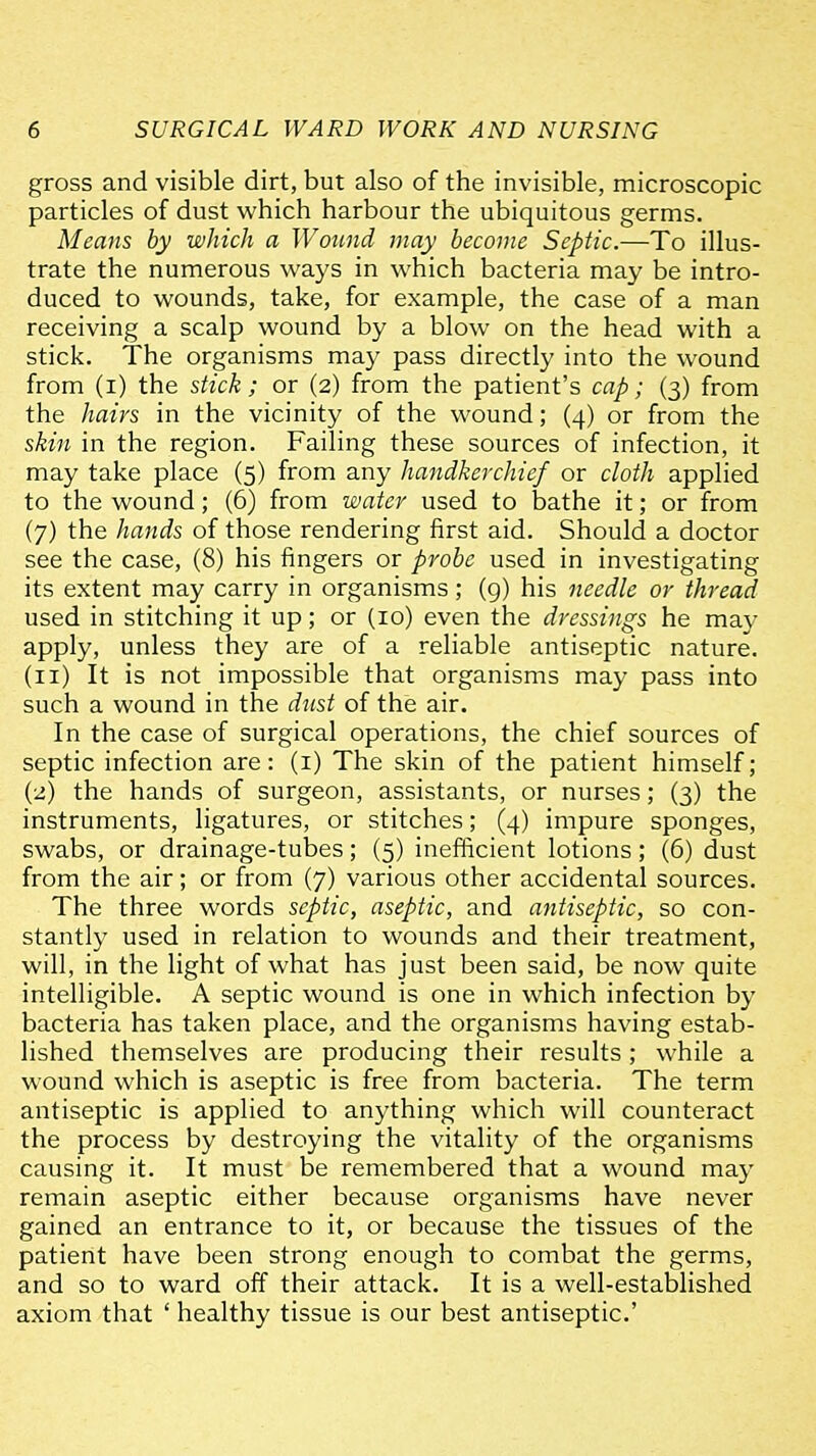 gross and visible dirt, but also of the invisible, microscopic particles of dust which harbour the ubiquitous germs. Means by which a Wound may become Septic.—To illus- trate the numerous ways in which bacteria may be intro- duced to wounds, take, for example, the case of a man receiving a scalp wound by a blow on the head with a stick. The organisms may pass directly into the wound from (i) the stick; or (2) from the patient's cap; (3) from the hairs in the vicinity of the wound; (4) or from the skin in the region. Failing these sources of infection, it may take place (5) from any handkerchief or cloth applied to the wound; (6) from water used to bathe it; or from (7) the hands of those rendering first aid. Should a doctor see the case, (8) his fingers or probe used in investigating its extent may carry in organisms; (g) his needle or thread used in stitching it up; or (10) even the dressings he may apply, unless they are of a reliable antiseptic nature. (11) It is not impossible that organisms may pass into such a wound in the dust of the air. In the case of surgical operations, the chief sources of septic infection are: (i) The skin of the patient himself; (2) the hands of surgeon, assistants, or nurses; (3) the instruments, ligatures, or stitches; (4) impure sponges, swabs, or drainage-tubes; (5) inefficient lotions; (6) dust from the air; or from (7) various other accidental sources. The three words septic, aseptic, and antiseptic, so con- stantly used in relation to wounds and their treatment, will, in the light of what has just been said, be now quite intelligible. A septic wound is one in which infection by bacteria has taken place, and the organisms having estab- lished themselves are producing their results; while a wound which is aseptic is free from bacteria. The term antiseptic is applied to anything which will counteract the process by destroying the vitality of the organisms causing it. It must be remembered that a wound may remain aseptic either because organisms have never gained an entrance to it, or because the tissues of the patient have been strong enough to combat the germs, and so to ward off their attack. It is a well-established axiom that ' healthy tissue is our best antiseptic'