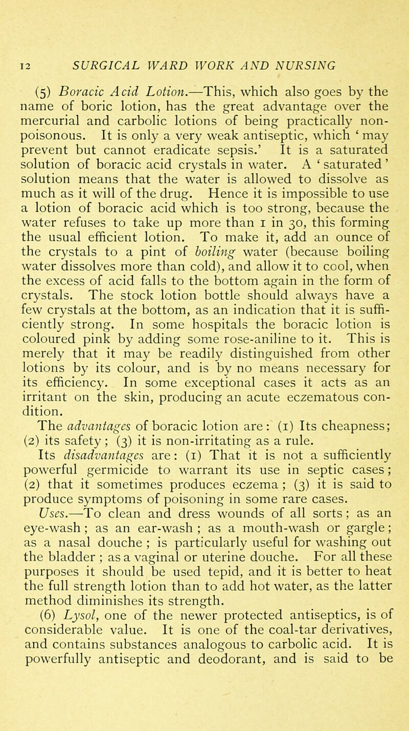 (5) Boracic Acid Lotion.—This, which also goes by the name of boric lotion, has the great advantage over the mercurial and carbolic lotions of being practically non- poisonous. It is only a very weak antiseptic, which ' may prevent but cannot eradicate sepsis.' It is a saturated solution of boracic acid crystals in water. A ' saturated' solution means that the water is allowed to dissolve as much as it will of the drug. Hence it is impossible to use a lotion of boracic acid which is too strong, because the water refuses to take up more than i in 30, this forming the usual efficient lotion. To make it, add an ounce of the crystals to a pint of boiling water (because boiling water dissolves more than cold), and allow it to cool, when the excess of acid falls to the bottom again in the form of crystals. The stock lotion bottle should always have a few crystals at the bottom, as an indication that it is suffi- ciently strong. In some hospitals the boracic lotion is coloured pink by adding some rose-aniline to it. This is merely that it may be readily distinguished from other lotions by its colour, and is by no means necessary for its efficiency. In some exceptional cases it acts as an irritant on the skin, producing an acute eczematous con- dition. The advantages of boracic lotion are: (i) Its cheapness; (2) its safety; (3) it is non-irritating as a rule. Its disadvantages are: (i) That it is not a sufficiently powerful germicide to warrant its use in septic cases; (2) that it sometimes produces eczema; (3) it is said to produce symptoms of poisoning in some rare cases. Uses.—To clean and dress wounds of all sorts; as an eye-wash; as an ear-wash ; as a mouth-wash or gargle; as a nasal douche ; is particularly useful for washing out the bladder ; as a vaginal or uterine douche. For all these purposes it should be used tepid, and it is better to heat the full strength lotion than to add hot water, as the latter method diminishes its strength. (6) Lysol, one of the newer protected antiseptics, is of considerable value. It is one of the coal-tar derivatives, and contains substances analogous to carbolic acid. It is powerfully antiseptic and deodorant, and is said to be