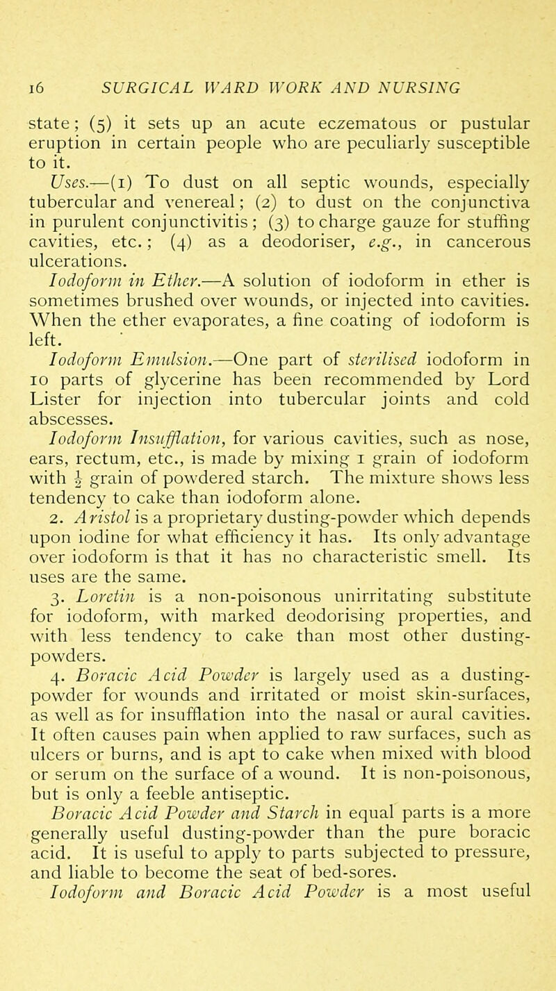 state; (5) it sets up an acute eczematous or pustular eruption in certain people who are peculiarly susceptible to it. Uses.—(i) To dust on all septic wounds, especially tubercular and venereal; (2) to dust on the conjunctiva in purulent conjunctivitis ; (3) to charge gauze for stuffing cavities, etc.; (4) as a deodoriser, e.g., in cancerous ulcerations. Iodoform in Ether.—A solution of iodoform in ether is sometimes brushed over wounds, or injected into cavities. When the ether evaporates, a fine coating of iodoform is left. Iodoform Emulsion.—One part of sterilised iodoform in 10 parts of glycerine has been recommended by Lord Lister for injection into tubercular joints and cold abscesses. Iodoform Insujflation, for various cavities, such as nose, ears, rectum, etc., is made by mixing i grain of iodoform with 1 grain of powdered starch. The mixture shows less tendency to cake than iodoform alone. 2. Aristol is a proprietary dusting-powder which depends upon iodine for what efficiency it has. Its onl}' advantage over iodoform is that it has no characteristic smell. Its uses are the same. 3. Loretin is a non-poisonous unirritating substitute for iodoform, with marked deodorising properties, and with less tendency to cake than most other dusting- powders. 4. Boracic Acid Powder is largely used as a dusting- powder for wounds and irritated or moist skin-surfaces, as well as for insufflation into the nasal or aural cavities. It often causes pain when applied to raw surfaces, such as ulcers or burns, and is apt to cake when mixed with blood or serum on the surface of a wound. It is non-poisonous, but is only a feeble antiseptic. Boracic Acid Powder and Starch in equal parts is a more generally useful dusting-powder than the pure boracic acid. It is useful to apply to parts subjected to pressure, and liable to become the seat of bed-sores. Iodoform and Boracic Acid Powder is a most useful