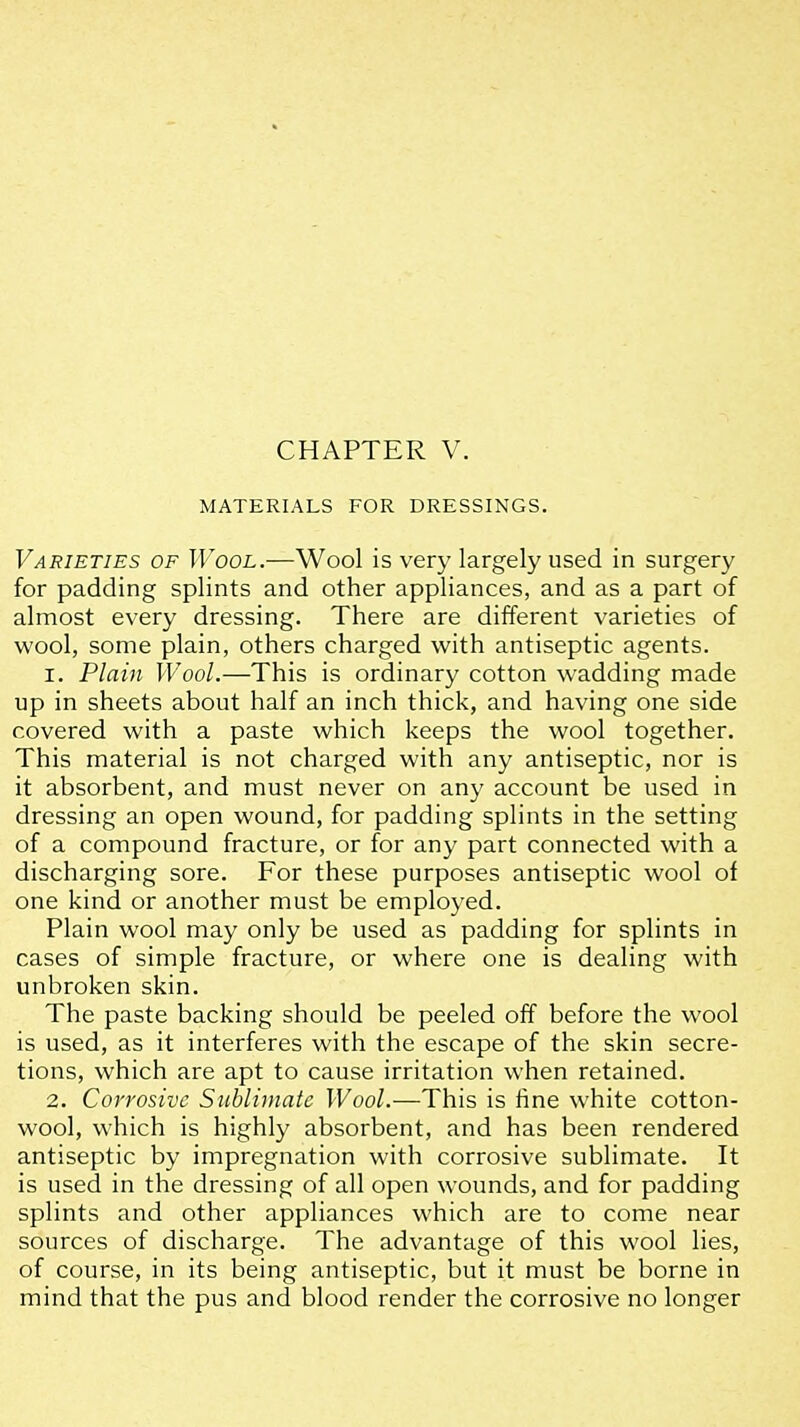 MATERIALS FOR DRESSINGS. Varieties of Wool.—Wool is very largely used in surgery for padding splints and other appliances, and as a part of almost every dressing. There are different varieties of wool, some plain, others charged with antiseptic agents. 1. Plain Wool.—This is ordinary cotton wadding made up in sheets about half an inch thick, and having one side covered with a paste which keeps the wool together. This material is not charged with any antiseptic, nor is it absorbent, and must never on any account be used in dressing an open wound, for padding splints in the setting of a compound fracture, or for any part connected with a discharging sore. For these purposes antiseptic wool of one kind or another must be employed. Plain wool may only be used as padding for splints in cases of simple fracture, or where one is dealing with unbroken skin. The paste backing should be peeled off before the wool is used, as it interferes with the escape of the skin secre- tions, which are apt to cause irritation when retained. 2. Corrosive Sublimate Wool.—This is fine white cotton- wool, which is highly absorbent, and has been rendered antiseptic by impregnation with corrosive sublimate. It is used in the dressing of all open wounds, and for padding splints and other appliances which are to come near sources of discharge. The advantage of this wool lies, of course, in its being antiseptic, but it must be borne in mind that the pus and blood render the corrosive no longer