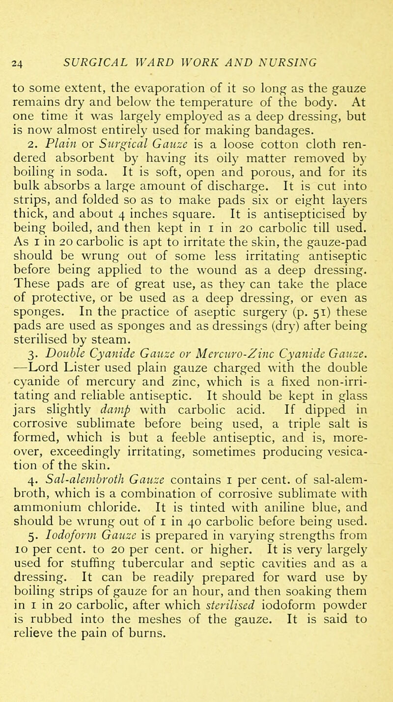 to some extent, the evaporation of it so long as the gauze remains dry and below the temperature of the body. At one time it was largely employed as a deep dressing, but is now almost entirely used for making bandages. 2. Plain or Surgical Gauze is a loose cotton cloth ren- dered absorbent by having its oily matter removed b}- boiling in soda. It is soft, open and porous, and for its bulk absorbs a large amount of discharge. It is cut into strips, and folded so as to make pads six or eight layers thick, and about 4 inches square. It is antisepticised by being boiled, and then kept in i in 20 carbolic till used. As I in 20 carbolic is apt to irritate the skin, the gauze-pad should be wrung out of some less irritating antiseptic before being applied to the wound as a deep dressing. These pads are of great use, as they can take the place of protective, or be used as a deep dressing, or even as sponges. In the practice of aseptic surgery (p. 51) these pads are used as sponges and as dressings (dry) after being sterilised by steam. 3. Double Cyanide Gauze or Mercuro-Zinc Cyanide Gauze. —Lord Lister used plain gauze charged with the double cyanide of mercury and zinc, which is a fixed non-irri- tating and reliable antiseptic. It should be kept in glass jars slightly damp with carbolic acid. If dipped in corrosive sublimate before being used, a triple salt is formed, which is but a feeble antiseptic, and is, more- over, exceedingly irritating, sometimes producing vesica- tion of the skin. 4. Sal-alembroth Gauze contains i per cent, of sal-alem- broth, which is a combination of corrosive sublimate with ammonium chloride. It is tinted with aniline blue, and should be wrung out of i in 40 carbolic before being used. 5. Iodoform Gauze is prepared in varying strengths from 10 per cent, to 20 per cent, or higher. It is very largely used for stuffing tubercular and septic cavities and as a dressing. It can be readily prepared for ward use by boiling strips of gauze for an hour, and then soaking them in I in 20 carbolic, after which sterilised iodoform powder is rubbed into the meshes of the gauze. It is said to relieve the pain of burns.