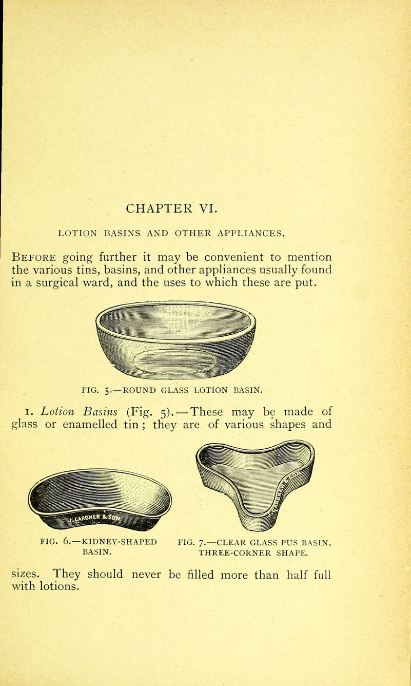 LOTION BASINS AND OTHER APPLIANCES. Before going further it may be convenient to mention the various tins, basins, and other appHances usually found in a surgical ward, and the uses to which these are put. FIG. 5.—ROUND GLASS LOTION BASIN. I. Lotion Basins (Fig. 5). — These may be made of glass or enamelled tin ; they are of various shapes and sizes. They should never be filled more than half full with lotions.
