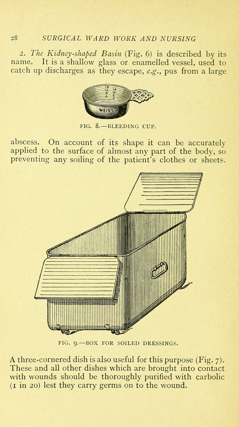 2. The Kidney-shaped Basin (Fig. 6) is described by its name. It is a shallow glass or enamelled vessel, used to catch up discharges as they escape, e.g., pus from a large FIG. 8.—BLEEDING CUP. abscess. On account of its shape it can be accurately applied to the surface of almost any part of the body, so preventing any soiling of the patient's clothes or sheets. FIG. 9.—BOX FOR SOILED DRESSINGS. A three-cornered dish is also useful for this purpose (Fig. 7). These and all other dishes which are brought into contact with wounds should be thoroughly purified with carbolic (i in 20) lest they carry germs on to the wound.