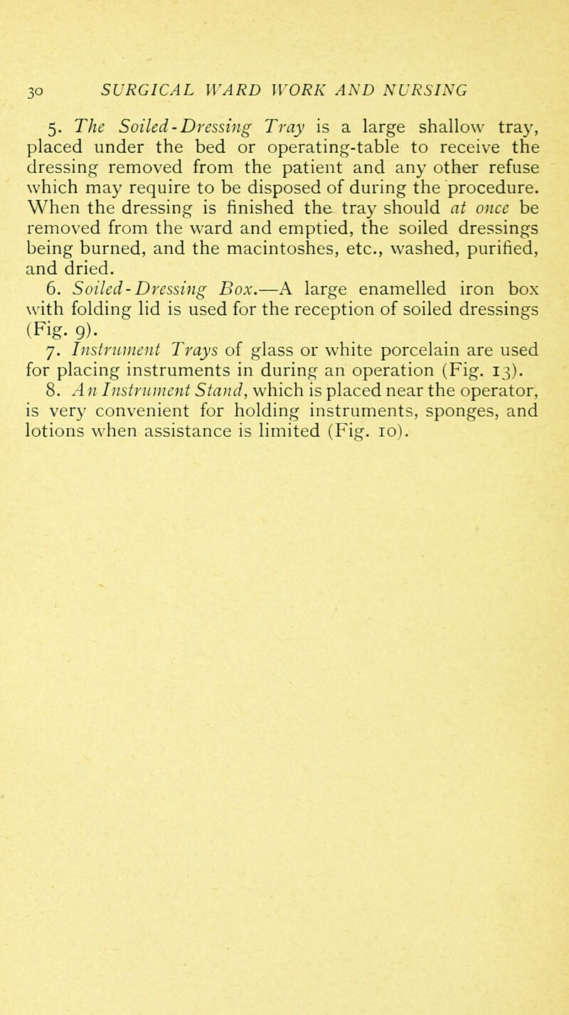 5. The Soiled-Dressing Tray is a large shallow tray, placed under the bed or operating-table to receive the dressing removed from the patient and any other refuse which may require to be disposed of during the procedure. When the dressing is finished the tray should at once be removed from the ward and emptied, the soiled dressings being burned, and the macintoshes, etc., washed, purified, and dried. 6. Soiled-Dressing Box.—A large enamelled iron box with folding lid is used for the reception of soiled dressings (Fig. g). 7. Instrument Trays of glass or white porcelain are used for placing instruments in during an operation (Fig. 13). 8. A n Instrnment Stand, which is placed near the operator, is very convenient for holding instruments, sponges, and lotions when assistance is limited (Fig. 10).