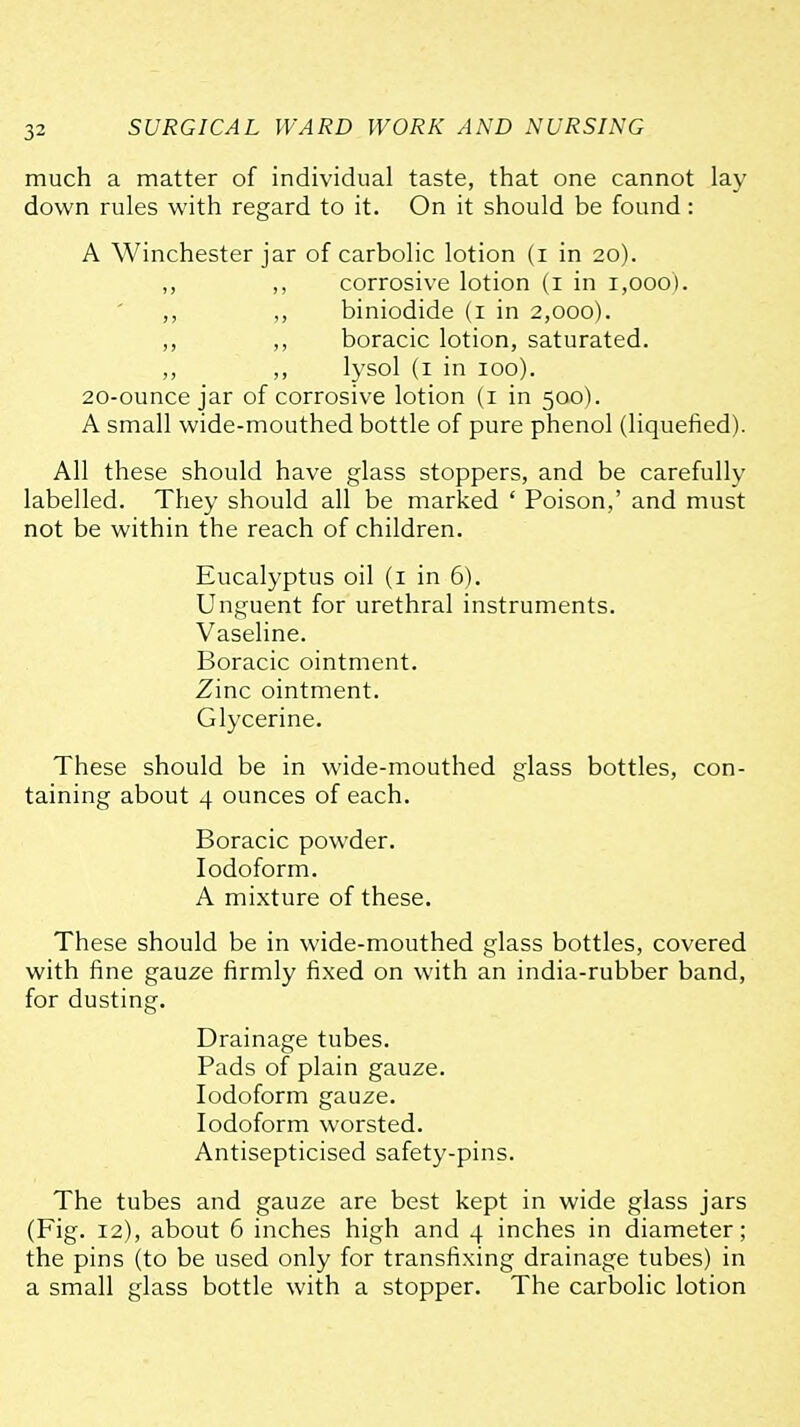 much a matter of individual taste, that one cannot lay down rules with regard to it. On it should be found: A Winchester jar of carbolic lotion (i in 20). ,, ,, corrosive lotion (i in 1,000). ,, ,, biniodide (i in 2,000). ,, boracic lotion, saturated. ,, ,, lysol (i in 100). 20-ounce jar of corrosive lotion (i in 500). A small wide-mouthed bottle of pure phenol (liquefied). All these should have glass stoppers, and be carefully labelled. They should all be marked ' Poison,' and must not be within the reach of children. Eucalyptus oil (i in 6). Unguent for urethral instruments. Vaseline. Boracic ointment. Zinc ointment. Glycerine. These should be in wide-mouthed glass bottles, con- taining about 4 ounces of each. Boracic powder. Iodoform. A mixture of these. These should be in wide-mouthed glass bottles, covered with fine gauze firmly fixed on with an india-rubber band, for dusting. Drainage tubes. Pads of plain gauze. Iodoform gauze. Iodoform worsted. Antisepticised safety-pins. The tubes and gauze are best kept in wide glass jars (Fig. 12), about 6 inches high and 4 inches in diameter; the pins (to be used only for transfixing drainage tubes) in a small glass bottle with a stopper. The carbolic lotion