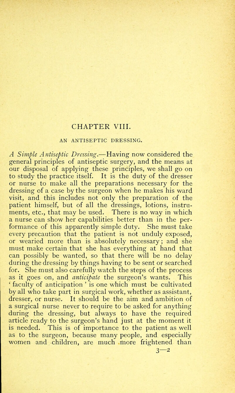 AN ANTISEPTIC DRESSING. A Simple Antiseptic Dressing.—Having now considered the general principles of antiseptic surgery, and the means at our disposal of applying these principles, we shall go on to study the practice itself. It is the duty of the dresser or nurse to make all the preparations necessary for the dressing of a case by the surgeon when he makes his ward visit, and this includes not only the preparation of the patient himself, but of all the dressings, lotions, instru- ments, etc., that may be used. There is no way in which a nurse can show her capabilities better than in the per- formance of this apparently simple duty. She must take every precaution that the patient is not unduly exposed, or wearied more than is absolutely necessary; and she must make certain that she has everything at hand that can possibly be wanted, so that there will be no delay during the dressing by things having to be sent or searched for. She must also carefully watch the steps of the process as it goes on, and anticipate the surgeon's wants. This ' faculty of anticipation ' is one which must be cultivated by all who take part in surgical work, whether as assistant, dresser, or nurse. It should be the aim and ambition of a surgical nurse never to require to be asked for anything during the dressing, but always to have the required article ready to the surgeon's hand just at the moment it is needed. This is of importance to the patient as well as to the surgeon, because many people, and especially women and children, are much more frightened than 3—2