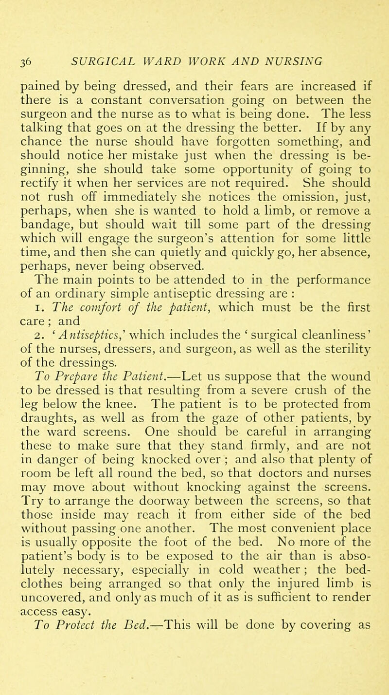 pained by being dressed, and their fears are increased if there is a constant conversation going on between the surgeon and the nurse as to what is being done. The less talking that goes on at the dressing the better. If by any chance the nurse should have forgotten something, and should notice her mistake just when the dressing is be- ginning, she should take some opportunity of going to rectify it when her services are not required. She should not rush off immediately she notices the omission, just, perhaps, when she is wanted to hold a limb, or remove a bandage, but should wait till some part of the dressing which will engage the surgeon's attention for some little time, and then she can quietly and quickly go, her absence, perhaps, never being observed. The main points to be attended to in the performance of an ordinary simple antiseptic dressing are : 1. The comfort of the patient, which must be the first care; and 2. 'Antiseptics,' which includes the ' surgical cleanliness' of the nurses, dressers, and surgeon, as well as the sterility of the dressings. To Prepare the Patient.—Let us suppose that the wound to be dressed is that resulting from a severe crush of the leg below the knee. The patient is to be protected from draughts, as well as from the gaze of other patients, by the ward screens. One should be careful in arranging these to make sure that they stand firmly, and are not in danger of being knocked over ; and also that plenty of room be left all round the bed, so that doctors and nurses may move about without knocking against the screens. Try to arrange the doorway between the screens, so that those inside may reach it from either side of the bed without passing one another. The most convenient place is usually opposite the foot of the bed. No more of the patient's body is to be exposed to the air than is abso- lutely necessary, especiall}^ in cold weather; the bed- clothes being arranged so that only the injured limb is uncovered, and only as much of it as is sufficient to render access easy. To Protect the Bed.—This will be done by covering as