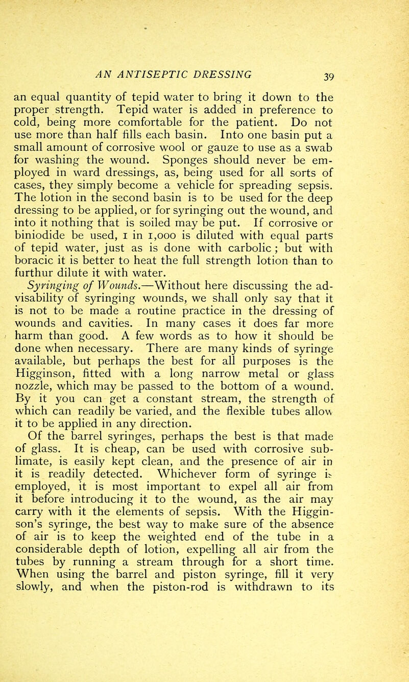 an equal quantity of tepid water to bring it down to the proper strength. Tepid water is added in preference to cold, being more comfortable for the patient. Do not use more than half fills each basin. Into one basin put a small amount of corrosive wool or gauze to use as a swab for washing the wound. Sponges should never be em- ployed in ward dressings, as, being used for all sorts of cases, they simply become a vehicle for spreading sepsis. The lotion in the second basin is to be used for the deep dressing to be applied, or for S3^ringing out the wound, and into it nothing that is soiled may be put. If corrosive or biniodide be used, i in i,ooo is diluted with equal parts of tepid water, just as is done with carbolic ; but with boracic it is better to heat the full strength lotion than to furthur dilute it with water. Syringing of Wounds.—Without here discussing the ad- visability of syringing wounds, we shall only say that it is not to be made a routine practice in the dressing of wounds and cavities. In many cases it does far more harm than good. A few words as to how it should be done when necessary. There are many kinds of syringe available, but perhaps the best for all purposes is the Higginson, fitted with a long narrow metal or glass nozzle, which may be passed to the bottom of a wound. By it you can get a constant stream, the strength of which can readily be varied, and the flexible tubes allow it to be applied in any direction. Of the barrel syringes, perhaps the best is that made of glass. It is cheap, can be used with corrosive sub- limate, is easily kept clean, and the presence of air in it is readily detected. Whichever form of syringe i^ employed, it is most important to expel all air from it before introducing it to the wound, as the air may carry with it the elements of sepsis. With the Higgin- son's syringe, the best way to make sure of the absence of air is to keep the weighted end of the tube in a considerable depth of lotion, expelling all air from the tubes by running a stream through for a short time. When using the barrel and piston syringe, fill it very slowly, and when the piston-rod is withdrawn to its