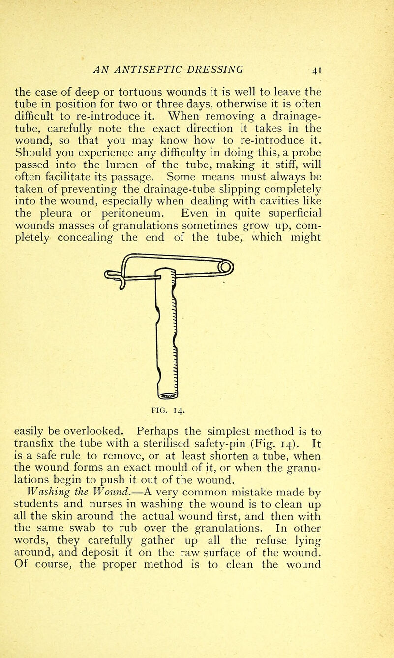 the case of deep or tortuous wounds it is well to leave the tube in position for two or three days, otherwise it is often difficult to re-introduce it. When removing a drainage- tube, carefully note the exact direction it takes in the wound, so that you may know how to re-introduce it. Should you experience any difficulty in doing this, a probe passed into the lumen of the tube, making it stiff, will often facilitate its passage. Some means must always be taken of preventing the drainage-tube slipping completely into the wound, especially when dealing with cavities like the pleura or peritoneum. Even in quite superficial wounds masses of granulations sometimes grow up, com- pletely concealing the end of the tube, which might easily be overlooked. Perhaps the simplest method is to transfix the tube with a sterilised safety-pin (Fig. 14). It is a safe rule to remove, or at least shorten a tube, when the wound forms an exact mould of it, or when the granu- lations begin to push it out of the wound. Washing the Wound.—A very common mistake made by students and nurses in washing the wound is to clean up all the skin around the actual wound first, and then with the same swab to rub over the granulations. In other words, they carefully gather up all the refuse lying around, and deposit it on the raw surface of the wound. Of course, the proper method is to clean the wound FIG. 14.