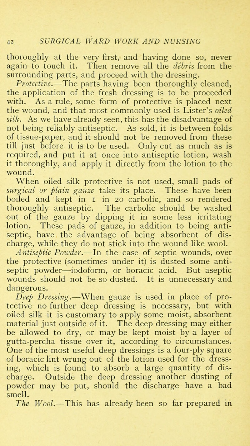thoroughly at the very first, and having done so, never again to touch it. Then remove all the debris from the surrounding parts, and proceed with the dressing. Protective.—The parts having been thoroughly cleaned, the application of the fresh dressing is to be proceeded with. As a rule, some form of protective is placed next the wound, and that most commonly used is Lister's oiled silk. As we have already seen, this has the disadvantage of not being reliably antiseptic. As sold, it is between folds of tissue-paper, and it should not be removed from these till just before it is to be used. Only cut as much as is required, and put it at once into antiseptic lotion, wash it thoroughly, and apply it directly from the lotion to the wound. When oiled silk protective is not used, small pads of surgical or plain gauze take its place. These have been boiled and kept in i in 20 carbolic, and so rendered thoroughly antiseptic. The carbolic should be washed out of the gauze by dipping it in some less irritating lotion. These pads of gauze, in addition to being anti- septic, have the advantage of being absorbent of dis- charge, while the}' do not stick into the wound like wool. Antiseptic Powder.—In the case of septic wounds, over the protective (sometimes under it) is dusted some anti- septic powder—iodoform, or boracic acid. But aseptic wounds should not be so dusted. It is unnecessary and dangerous. Deep Dressing.—When gauze is used in place of pro- tective no further deep dressing is necessary, but with oiled silk it is customary to apply some moist, absorbent material just outside of it. The deep dressing may either be allowed to dry, or may be kept moist by a layer of gutta-percha tissue over it, according to circumstances. One of the most useful deep dressings is a four-ply square of boracic lint wrung out of the lotion used for the dress- ing, which is found to absorb a large quantity of dis- charge. Outside the deep dressing another dusting of powder may be put, should the discharge have a bad smell. The Wool.—This has already been so far prepared in