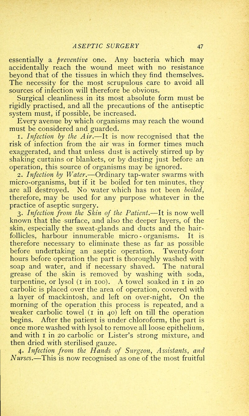 essentially a preventive one. Any bacteria which may accidentally reach the wound meet with no resistance beyond that of the tissues in which they find themselves. The necessity for the most scrupulous care to avoid all sources of infection will therefore be obvious. Surgical cleanliness in its most absolute form must be rigidly practised, and all the precautions of the antiseptic system must, if possible, be increased. Every avenue by which organisms may reach the wound must be considered and guarded. 1. Infection by the Air.—It is now recognised that the risk of infection from the air was in former times much exaggerated, and that unless dust is actively stirred up by shaking curtains or blankets, or by dusting just before an operation, this source of organisms may be ignored. 2. Infection by Water.—Ordinary tap-water swarms with micro-organisms, but if it be boiled for ten minutes, they are all destroyed. No water which has not been boiled, therefore, may be used for any purpose whatever in the practice of aseptic surgery. 3. Infection from the Skin of the Patient.—It is now well known that the surface, and also the deeper layers, of the skin, especially the sweat-glands and ducts and the hair- follicles, harbour innumerable micro - organisms. It is therefore necessary to eliminate these as far as possible before undertaking an aseptic operation. Twenty-four hours before operation the part is thoroughly washed with soap and water, and if necessary shaved. The natural grease of the skin is removed by washing with soda, turpentine, or lysol (i in 100). A towel soaked in i in 20 carbolic is placed over the area of operation, covered with a layer of mackintosh, and left on over-night. On the morning of the operation this process is repeated, and a weaker carbolic towel (i in 40) left on till the operation begins. After the patient is under chloroform, the part is once more washed with lysol to remove all loose epithelium, and with i in 20 carbolic or Lister's strong mixture, and then dried with sterilised gauze. 4. Infection from the Hands of Surgeon, Assistants, and Nurses.—This is now recognised as one of the most fruitful
