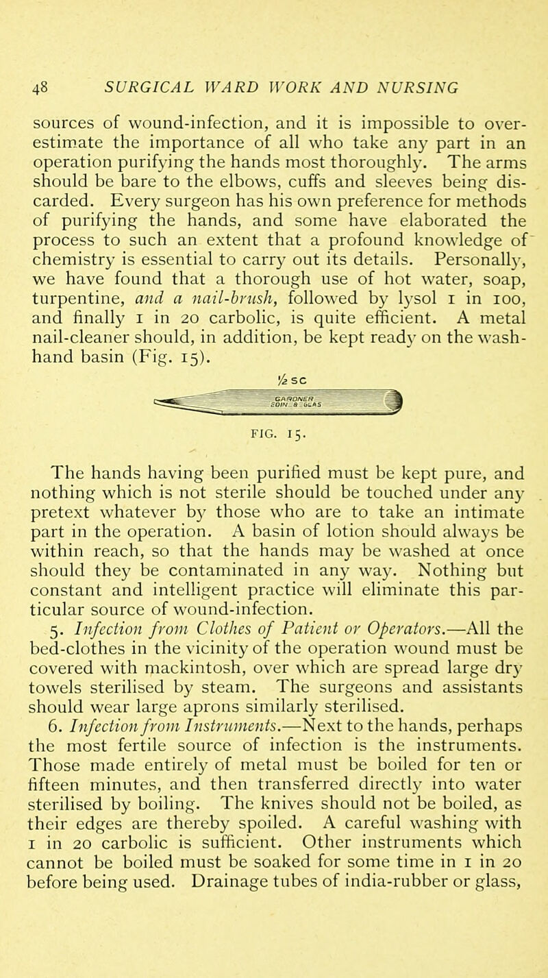 sources of wound-infection, and it is impossible to over- estimate the importance of all who take any part in an operation purifying the hands most thoroughly. The arms should be bare to the elbows, cuffs and sleeves being dis- carded. Every surgeon has his own preference for methods of purifying the hands, and some have elaborated the process to such an extent that a profound knowledge of chemistry is essential to carry out its details. Personall)-, we have found that a thorough use of hot water, soap, turpentine, and a nail-brush, followed by \yso\ i in lOO, and finally i in 20 carbolic, is quite efficient. A metal nail-cleaner should, in addition, be kept ready on the wash- hand basin (Fig. 15). '/a SC FIG. 15. The hands having been purified must be kept pure, and nothing which is not sterile should be touched under any pretext whatever b}' those who are to take an intimate part in the operation. A basin of lotion should always be within reach, so that the hands may be washed at once should they be contaminated in any way. Nothing but constant and intelligent practice will eliminate this par- ticular source of wound-infection. 5. Infection from Clothes of Patient or Operators.—All the bed-clothes in the vicinity of the operation wound must be covered with mackintosh, over which are spread large dry towels sterilised by steam. The surgeons and assistants should wear large aprons similarly sterilised. 6. Infection from Instruments.—Next to the hands, perhaps the most fertile source of infection is the instruments. Those made entirely of metal must be boiled for ten or fifteen minutes, and then transferred directl}^ into water sterilised by boiling. The knives should not be boiled, as their edges are thereby spoiled. A careful washing with I in 20 carbolic is sufficient. Other instruments which cannot be boiled must be soaked for some time in i in 20 before being used. Drainage tubes of india-rubber or glass,