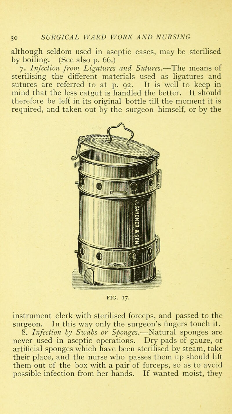 although seldom used in aseptic cases, may be sterilised by boiling. (See also p. 66.) 7. Infection from Ligatures and Sutures.—The means of sterilising the different materials used as ligatures and sutures are referred to at p. 92. It is well to keep in mind that the less catgut is handled the better. It should therefore be left in its original bottle till the moment it is required, and taken out by the surgeon himself, or by the FIG. 17. instrument clerk with sterilised forceps, and passed to the surgeon. In this way only the surgeon's fingers touch it. 8. Infection by SK^abs or Sponges.—Natural sponges are never used in aseptic operations. Dry pads of gauze, or artificial sponges which have been sterilised by steam, take their place, and the nurse who passes them up should lift them out of the box with a pair of forceps, so as to avoid possible infection from her hands. If wanted moist, they