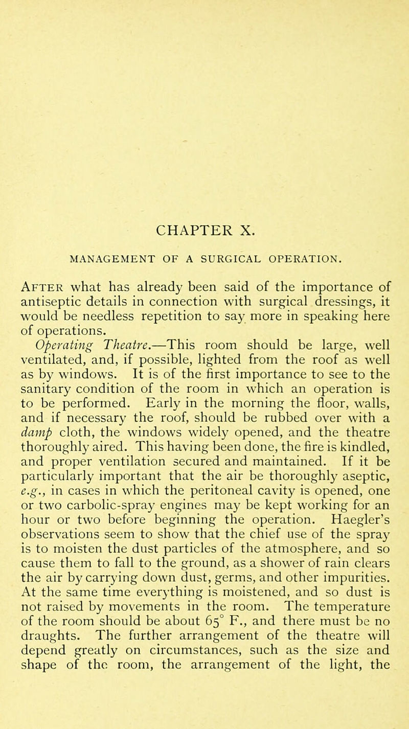 MANAGEMENT OF A SURGICAL OPERATION. After what has already been said of the importance of antiseptic details in connection with surgical dressings, it would be needless repetition to say more in speaking here of operations. Operating Theatre.—This room should be large, well ventilated, and, if possible, lighted from the roof as well as by windows. It is of the first importance to see to the sanitary condition of the room in which an operation is to be performed. Early in the morning the floor, walls, and if necessary the roof, should be rubbed over with a damp cloth, the windows widely opened, and the theatre thoroughly aired. This having been done, the fire is kindled, and proper ventilation secured and maintained. If it be particularly important that the air be thoroughly aseptic, e.g., in cases in which the peritoneal cavity is opened, one or two carbolic-spray engines may be kept working for an hour or two before beginning the operation, Haegler's observations seem to show that the chief use of the spray is to moisten the dust particles of the atmosphere, and so cause them to fall to the ground, as a shower of rain clears the air by carrying down dust, germs, and other impurities. At the same time everything is moistened, and so dust is not raised by movements in the room. The temperature of the room should be about 65° P., and there must be no draughts. The further arrangement of the theatre will depend greatly on circumstances, such as the size and shape of the room, the arrangement of the light, the