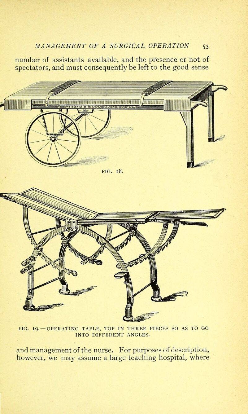 number of assistants available, and the presence or not of spectators, and must consequently be left to the good sense FIG. 19. —OPERATING TABLE, TOP IN THREE PIECES SO AS TO GO INTO DIFFERENT ANGLES. and management of the nurse. For purposes of description, however, we may assume a large teaching hospital, where