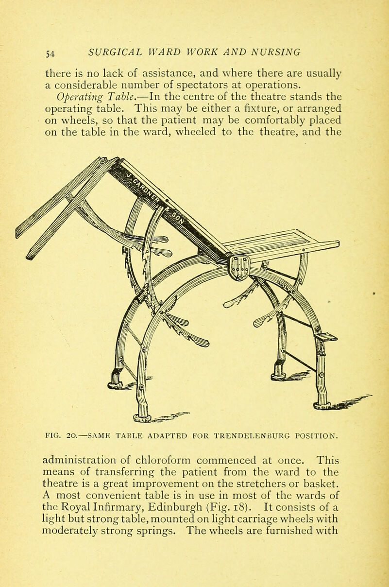 there is no lack of assistance, and where there are usually a considerable number of spectators at operations. Operating Table.-—In the centre of the theatre stands the operating table. This may be either a fixture, or arranged on wheels, so that the patient may be comfortably placed on the table in the ward, wheeled to the theatre, and the administration of chloroform commenced at once. This means of transferring the patient from the ward to the theatre is a great improvement on the stretchers or basket. A most convenient table is in use in most of the wards of the Royal Infirmary, Edinburgh (Fig. i8). It consists of a light but strong table, mounted on light carriage wheels with moderate!}' strong springs. The wheels are furnished with