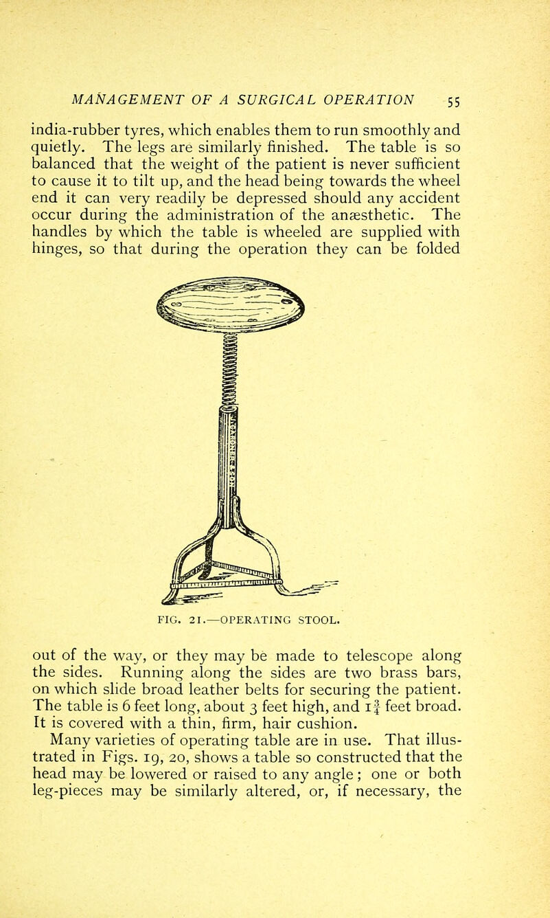 india-rubber tyres, which enables them to run smoothly and quietly. The legs are similarly finished. The table is so balanced that the weight of the patient is never sufficient to cause it to tilt up, and the head being towards the wheel end it can very readily be depressed should any accident occur during the administration of the anaesthetic. The handles by which the table is wheeled are supplied with hinges, so that during the operation they can be folded FIG. 21.—OPERATING STOOL. out of the way, or they may be made to telescope along the sides. Running along the sides are two brass bars, on which slide broad leather belts for securing the patient. The table is 6 feet long, about 3 feet high, and i| feet broad. It is covered with a thin, firm, hair cushion. Many varieties of operating table are in use. That illus- trated in Figs, ig, 20, shows a table so constructed that the head may be lowered or raised to any angle ; one or both leg-pieces may be similarly altered, or, if necessary, the