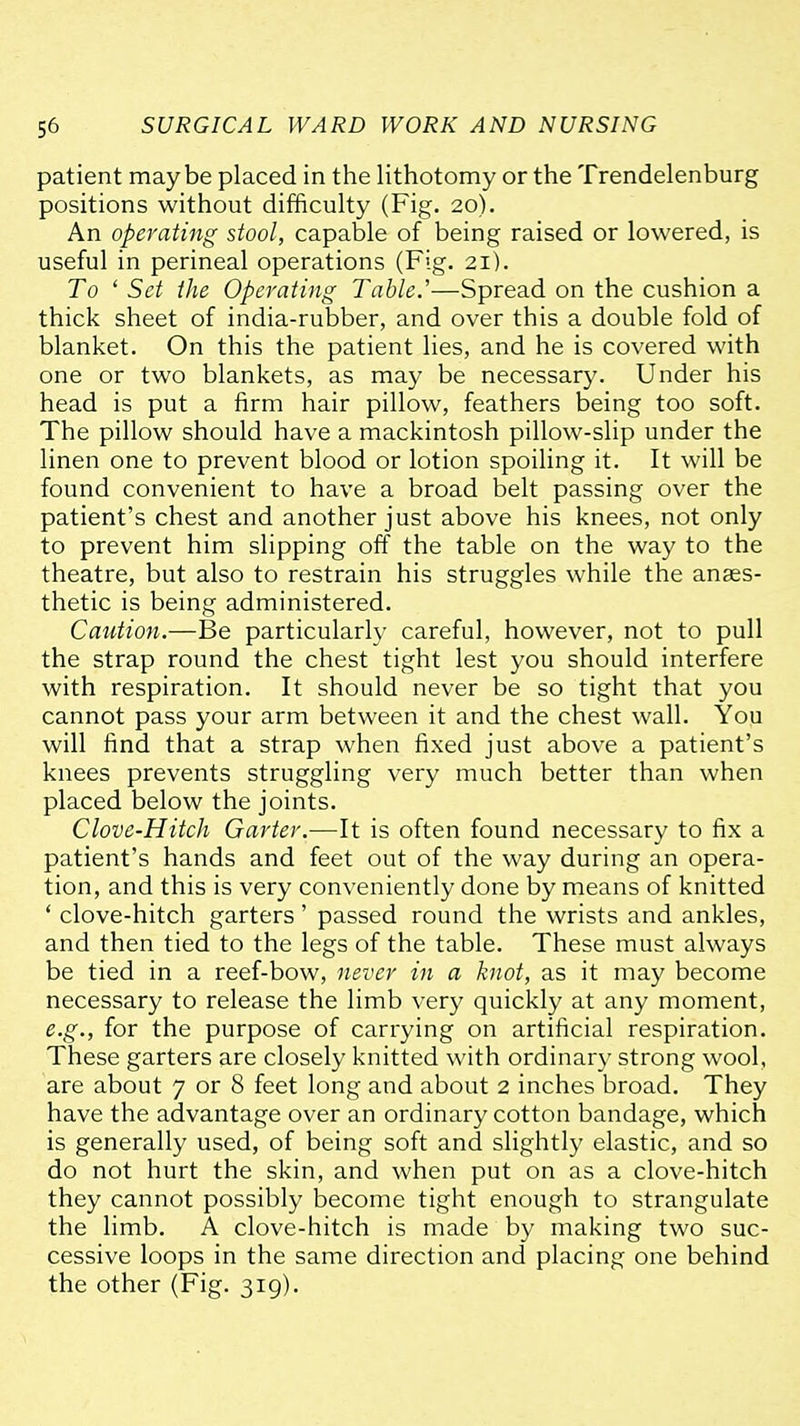 patient maybe placed in the lithotomy or the Trendelenburg positions without difficulty (Fig. 20). An operating stool, capable of being raised or lowered, is useful in perineal operations (Fig. 21). To ' Set the Operating Table.'—Spread on the cushion a thick sheet of india-rubber, and over this a double fold of blanket. On this the patient lies, and he is covered with one or two blankets, as may be necessary. Under his head is put a firm hair pillow, feathers being too soft. The pillow should have a mackintosh pillow-slip under the linen one to prevent blood or lotion spoiling it. It will be found convenient to have a broad belt passing over the patient's chest and another just above his knees, not only to prevent him slipping off the table on the way to the theatre, but also to restrain his struggles while the anaes- thetic is being administered. Caution.—Be particularly careful, however, not to pull the strap round the chest tight lest you should interfere with respiration. It should never be so tight that you cannot pass your arm between it and the chest wall. You will find that a strap when fixed just above a patient's knees prevents struggling very much better than when placed below the joints. Clove-Hitch Garter.—It is often found necessary to fix a patient's hands and feet out of the way during an opera- tion, and this is very conveniently done by means of knitted ' clove-hitch garters ' passed round the wrists and ankles, and then tied to the legs of the table. These must always be tied in a reef-bow, never in a knot, as it may become necessary to release the limb very quickly at any moment, e.g., for the purpose of carrying on artificial respiration. These garters are closely knitted with ordinary strong wool, are about 7 or 8 feet long and about 2 inches broad. They have the advantage over an ordinary cotton bandage, which is generally used, of being soft and slightly elastic, and so do not hurt the skin, and when put on as a clove-hitch they cannot possibly become tight enough to strangulate the limb. A clove-hitch is made by making two suc- cessive loops in the same direction and placing one behind the other (Fig. 319).