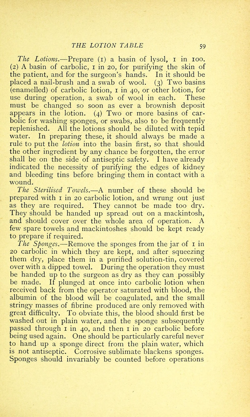 The Lotions.—Prepare (i) a basin of lysol, i in loo. (2) A basin of carbolic, i in 20, for purifying the skin of the patient, and for the surgeon's hands. In it should be placed a nail-brush and a swab of wool. (3) Two basins (enamelled) of carbolic lotion, i in 40, or other lotion, for use during operation, a swab of wool in each. These must be changed so soon as ever a brownish deposit appears in the lotion. (4) Two or more basins of car- bolic for washing sponges, or swabs, also to be frequently replenished. All the lotions should be diluted with tepid water. In preparing these, it should always be made a rule to put the lotion into the basin first, so that should the other ingredient by any chance be forgotten, the error shall be on the side of antiseptic safety. I have already indicated the necessity of purifying the edges of kidney and bleeding tins before bringing them in contact with a wound. The Sterilised Towels.—A number of these should be prepared with i in 20 carbolic lotion, and wrung out just as they are required. They cannot be made too dry. They should be handed up spread out on a mackintosh, and should cover over the whole area of operation. A few spare towels and mackintoshes should be kept ready to prepare if required. The Sponges.—Remove the sponges from the jar of i in 20 carbolic in which they are kept, and after squeezing them dry, place them in a purified solution-tin, covered over with a dipped towel. During the operation they must be handed up to the surgeon as dry as they can possibly be made. If plunged at once into carbolic lotion when received back from the operator saturated with blood, the albumin of the blood will be coagulated, and the small stringy masses of fibrine produced are only removed with great difficulty. To obviate this, the blood should first be washed out in plain water, and the sponge subsequently passed through i in 40, and then i in 20 carbolic before being used again. One should be particularly careful never to hand up a sponge direct from the plain water, which is not antiseptic. Corrosive sublimate blackens sponges. Sponges should invariably be counted before operations
