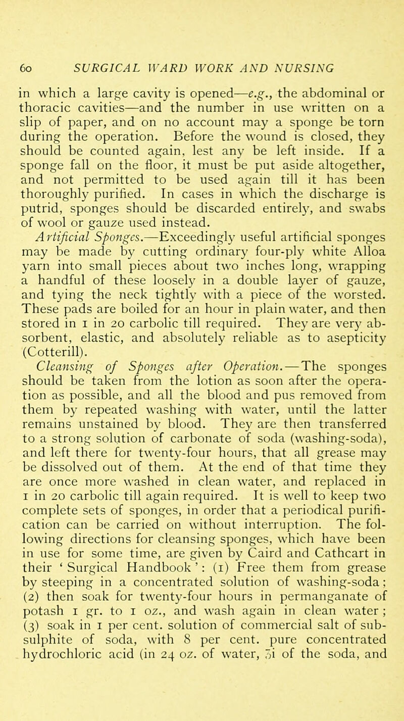 in which a large cavity is opened—e.g., the abdominal or thoracic cavities—and the number in use written on a slip of paper, and on no account may a sponge be torn during the operation. Before the wound is closed, they should be counted again, lest any be left inside. If a sponge fall on the floor, it must be put aside altogether, and not permitted to be used again till it has been thoroughly purified. In cases in which the discharge is putrid, sponges should be discarded entirety, and swabs of wool or gauze used instead. A rtificial Sponges.—Exceedingly useful artificial sponges may be made by cutting ordinary four-ply white Alloa yarn into small pieces about two inches long, wrapping a handful of these loosely in a double layer of gauze, and tying the neck tightly with a piece of the worsted. These pads are boiled for an hour in plain water, and then stored in i in 20 carbolic till required. They are very ab- sorbent, elastic, and absolutely reliable as to asepticity (Cotterill). Cleansing of Sponges after Operation. — The sponges should be taken from the lotion as soon after the opera- tion as possible, and all the blood and pus removed from them by repeated washing with water, until the latter remains unstained by blood. They are then transferred to a strong solution of carbonate of soda (washing-soda), and left there for twenty-four hours, that all grease may be dissolved out of them. At the end of that time they are once more washed in clean water, and replaced in I in 20 carbolic till again required. It is well to keep two complete sets of sponges, in order that a periodical purifi- cation can be carried on without interruption. The fol- lowing directions for cleansing sponges, which have been in use for some time, are given by Caird and Cathcart in their ' Surgical Handbook ': (i) Free them from grease by steeping in a concentrated solution of washing-soda: (2) then soak for twenty-four hours in permanganate of potash I gr. to i oz., and wash again in clean water ; (3) soak in i per cent, solution of commercial salt of sub- sulphite of soda, with 8 per cent, pure concentrated hydrochloric acid (in 24 oz. of water, oi of the soda, and