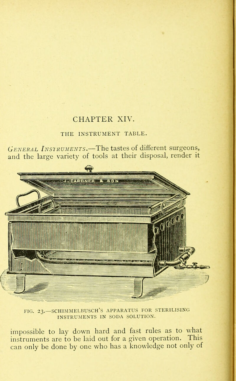 THE INSTRUMENT TABLE. General Instruments.—The tastes of different surgeons, and the large variety of tools at their disposal, render it FIG. 23.—SCHIiMMELBUSCH'S APPARATUS FOR STERILISING INSTRUMENTS IN SODA SOLUTION. impossible to lay down hard and fast rules as to what instruments are to be laid out for a given operation. This can only be done by one who has a knowledge not only of