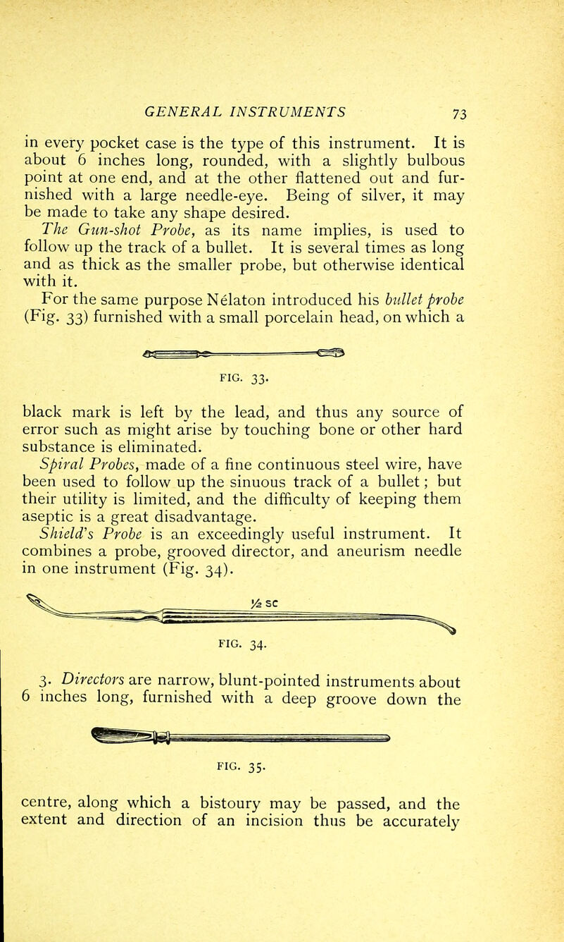 in ever}' pocket case is the type of this instrument. It is about 5 inches long, rounded, with a sHghtly bulbous point at one end, and at the other flattened out and fur- nished with a large needle-eye. Being of silver, it may be made to take any shape desired. The Gun-shot Probe, as its name implies, is used to follow up the track of a bullet. It is several times as long and as thick as the smaller probe, but otherwise identical with it. For the same purpose Nelaton introduced his bullet probe (Fig. 33) furnished with a small porcelain head, on which a —=—=—— FIG. 33. black mark is left by the lead, and thus any source of error such as might arise by touching bone or other hard substance is eliminated. Spiral Probes, made of a fine continuous steel wire, have been used to follow up the sinuous track of a bullet; but their utility is limited, and the difficulty of keeping them aseptic is a great disadvantage. Shield's Probe is an exceedingly useful instrument. It combines a probe, grooved director, and aneurism needle in one instrument (Fig. 34). FIG. 34. 3. Directors are narrow, blunt-pointed instruments about 6 inches long, furnished with a deep groove down the FIG. 35. centre, along which a bistoury may be passed, and the extent and direction of an incision thus be accurately