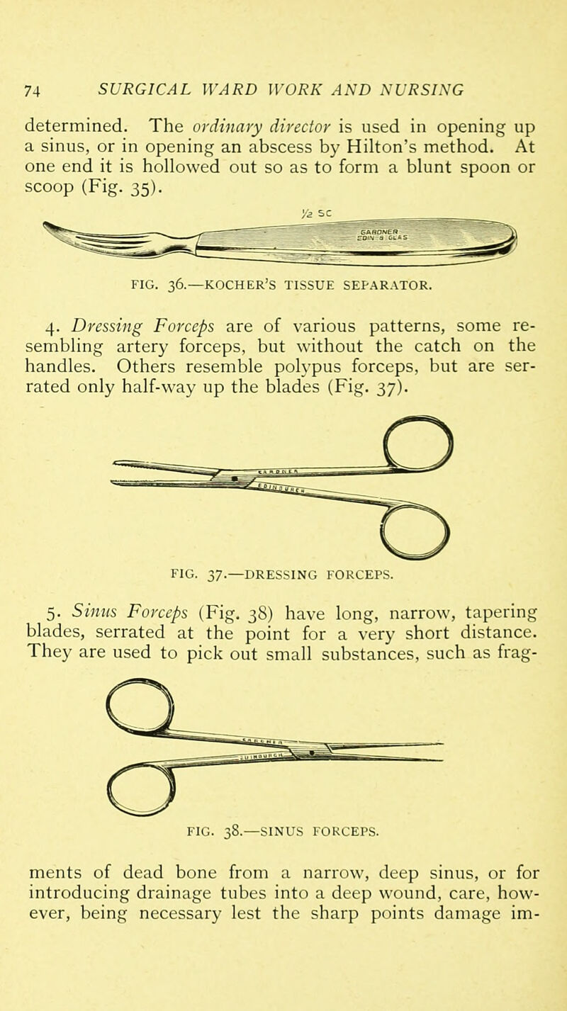 determined. The ordinary director is used in opening up a sinus, or in opening an abscess by Hilton's method. At one end it is hollowed out so as to form a blunt spoon or scoop (Fig. 35). FIG. 36.—KOCHER'S TISSUE SEPARATOR. 4. Dressing Forceps are of various patterns, some re- sembling artery forceps, but without the catch on the handles. Others resemble polypus forceps, but are ser- rated only half-way up the blades (Fig. 37). FIG. 37.—DRESSING FORCEPS. 5. Sinus Forceps (Fig. 38) have long, narrow, tapering blades, serrated at the point for a very short distance. They are used to pick out small substances, such as frag- FIG. 38.—SINUS FORCEPS. ments of dead bone from a narrow, deep sinus, or for introducing drainage tubes into a deep wound, care, how- ever, being necessary lest the sharp points damage im-